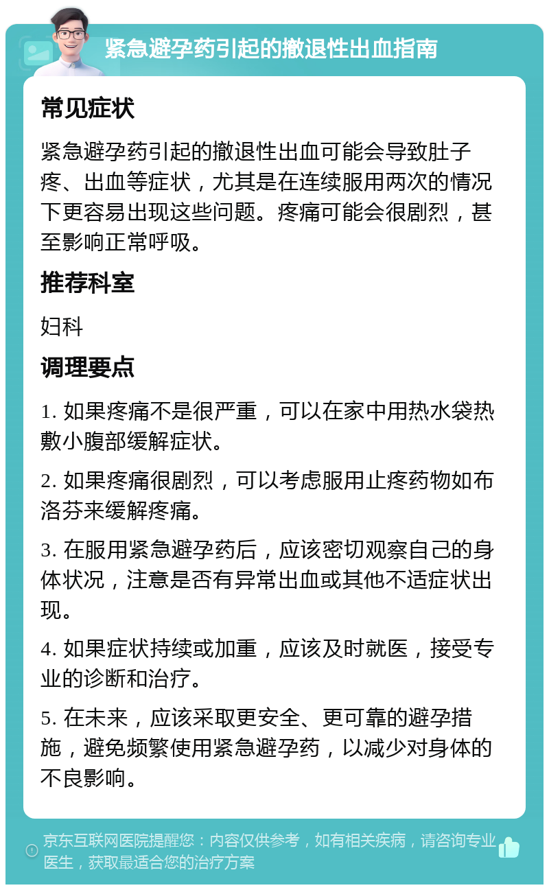 紧急避孕药引起的撤退性出血指南 常见症状 紧急避孕药引起的撤退性出血可能会导致肚子疼、出血等症状，尤其是在连续服用两次的情况下更容易出现这些问题。疼痛可能会很剧烈，甚至影响正常呼吸。 推荐科室 妇科 调理要点 1. 如果疼痛不是很严重，可以在家中用热水袋热敷小腹部缓解症状。 2. 如果疼痛很剧烈，可以考虑服用止疼药物如布洛芬来缓解疼痛。 3. 在服用紧急避孕药后，应该密切观察自己的身体状况，注意是否有异常出血或其他不适症状出现。 4. 如果症状持续或加重，应该及时就医，接受专业的诊断和治疗。 5. 在未来，应该采取更安全、更可靠的避孕措施，避免频繁使用紧急避孕药，以减少对身体的不良影响。