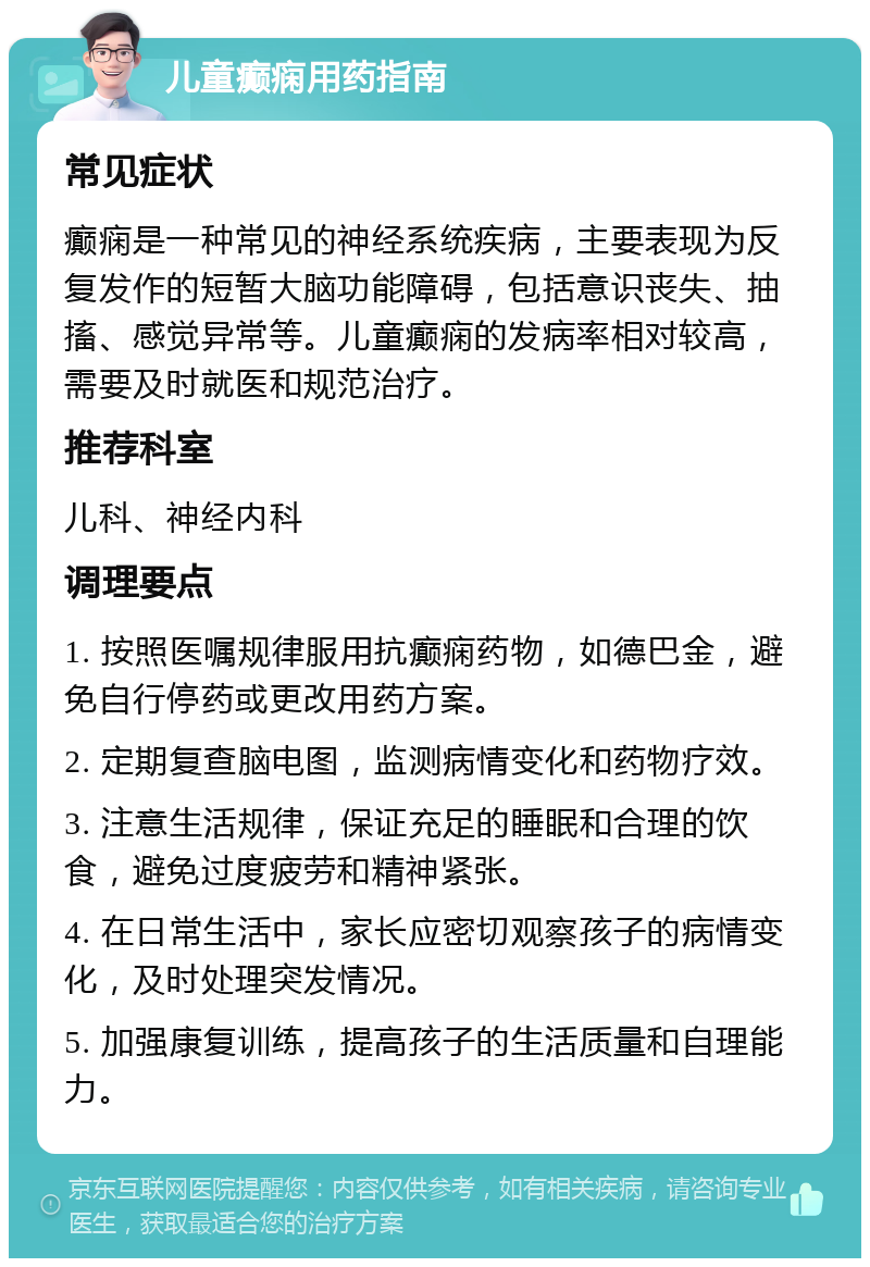 儿童癫痫用药指南 常见症状 癫痫是一种常见的神经系统疾病，主要表现为反复发作的短暂大脑功能障碍，包括意识丧失、抽搐、感觉异常等。儿童癫痫的发病率相对较高，需要及时就医和规范治疗。 推荐科室 儿科、神经内科 调理要点 1. 按照医嘱规律服用抗癫痫药物，如德巴金，避免自行停药或更改用药方案。 2. 定期复查脑电图，监测病情变化和药物疗效。 3. 注意生活规律，保证充足的睡眠和合理的饮食，避免过度疲劳和精神紧张。 4. 在日常生活中，家长应密切观察孩子的病情变化，及时处理突发情况。 5. 加强康复训练，提高孩子的生活质量和自理能力。