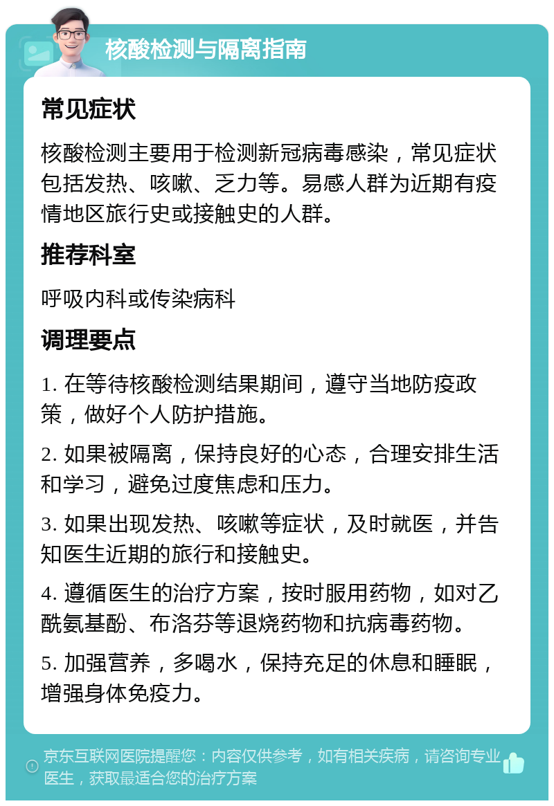 核酸检测与隔离指南 常见症状 核酸检测主要用于检测新冠病毒感染，常见症状包括发热、咳嗽、乏力等。易感人群为近期有疫情地区旅行史或接触史的人群。 推荐科室 呼吸内科或传染病科 调理要点 1. 在等待核酸检测结果期间，遵守当地防疫政策，做好个人防护措施。 2. 如果被隔离，保持良好的心态，合理安排生活和学习，避免过度焦虑和压力。 3. 如果出现发热、咳嗽等症状，及时就医，并告知医生近期的旅行和接触史。 4. 遵循医生的治疗方案，按时服用药物，如对乙酰氨基酚、布洛芬等退烧药物和抗病毒药物。 5. 加强营养，多喝水，保持充足的休息和睡眠，增强身体免疫力。