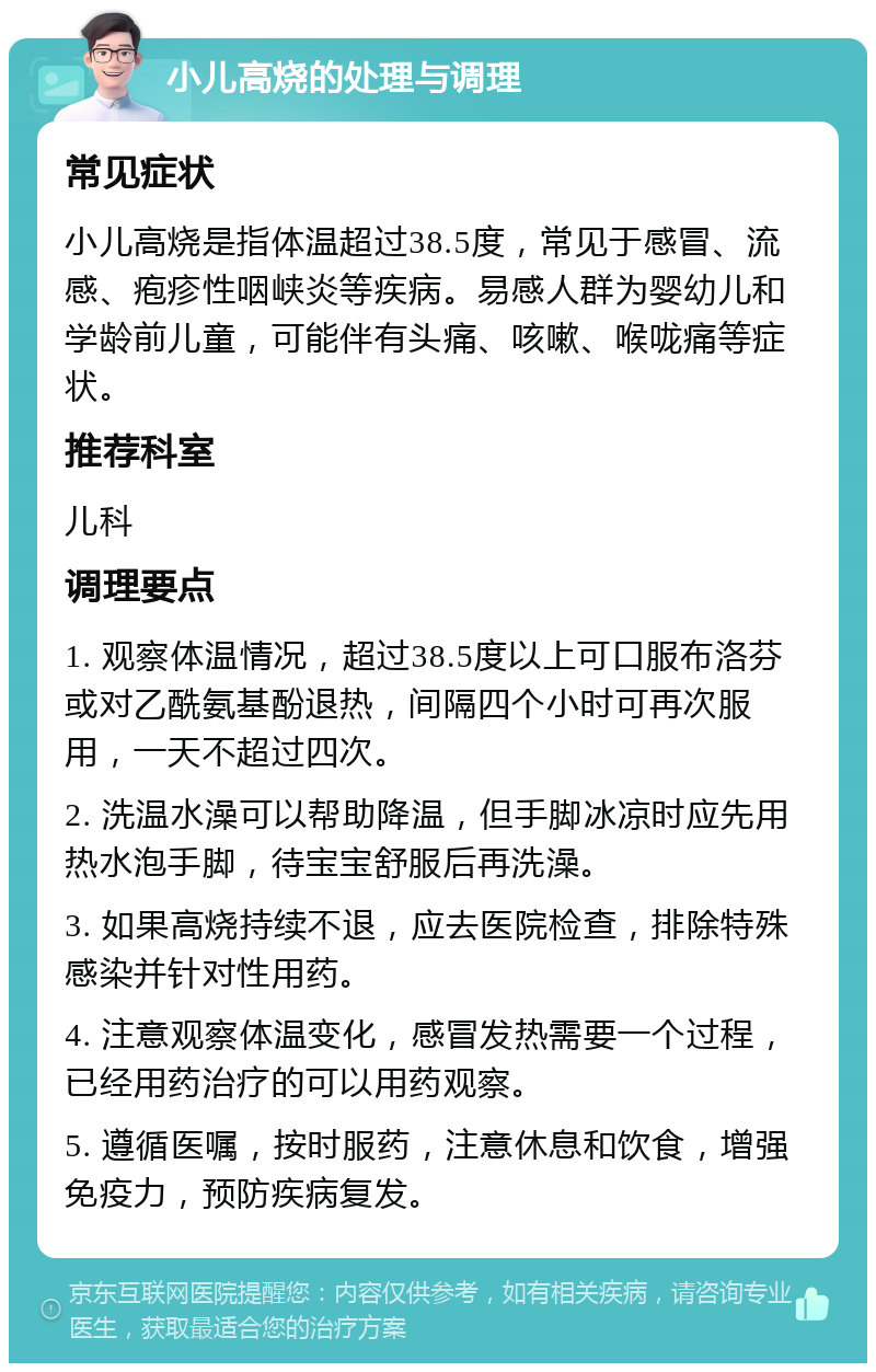 小儿高烧的处理与调理 常见症状 小儿高烧是指体温超过38.5度，常见于感冒、流感、疱疹性咽峡炎等疾病。易感人群为婴幼儿和学龄前儿童，可能伴有头痛、咳嗽、喉咙痛等症状。 推荐科室 儿科 调理要点 1. 观察体温情况，超过38.5度以上可口服布洛芬或对乙酰氨基酚退热，间隔四个小时可再次服用，一天不超过四次。 2. 洗温水澡可以帮助降温，但手脚冰凉时应先用热水泡手脚，待宝宝舒服后再洗澡。 3. 如果高烧持续不退，应去医院检查，排除特殊感染并针对性用药。 4. 注意观察体温变化，感冒发热需要一个过程，已经用药治疗的可以用药观察。 5. 遵循医嘱，按时服药，注意休息和饮食，增强免疫力，预防疾病复发。