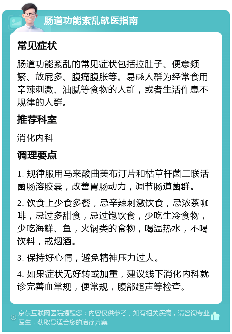 肠道功能紊乱就医指南 常见症状 肠道功能紊乱的常见症状包括拉肚子、便意频繁、放屁多、腹痛腹胀等。易感人群为经常食用辛辣刺激、油腻等食物的人群，或者生活作息不规律的人群。 推荐科室 消化内科 调理要点 1. 规律服用马来酸曲美布汀片和枯草杆菌二联活菌肠溶胶囊，改善胃肠动力，调节肠道菌群。 2. 饮食上少食多餐，忌辛辣刺激饮食，忌浓茶咖啡，忌过多甜食，忌过饱饮食，少吃生冷食物，少吃海鲜、鱼，火锅类的食物，喝温热水，不喝饮料，戒烟酒。 3. 保持好心情，避免精神压力过大。 4. 如果症状无好转或加重，建议线下消化内科就诊完善血常规，便常规，腹部超声等检查。