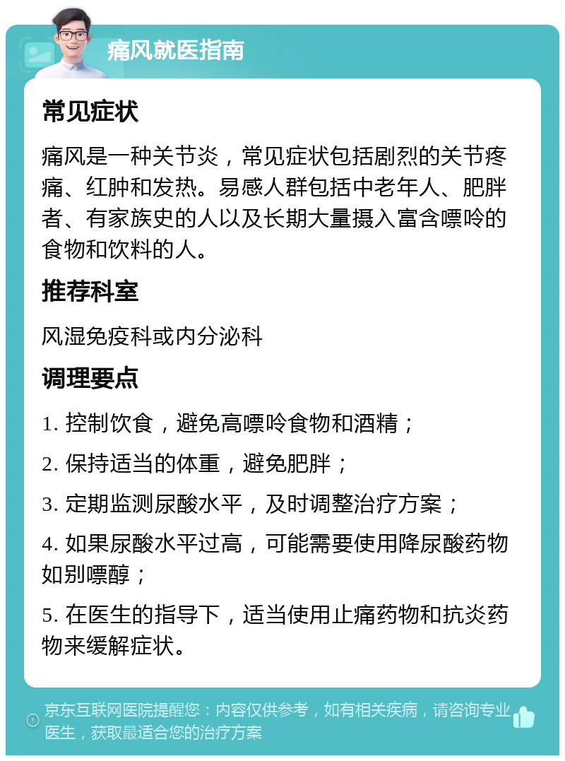 痛风就医指南 常见症状 痛风是一种关节炎，常见症状包括剧烈的关节疼痛、红肿和发热。易感人群包括中老年人、肥胖者、有家族史的人以及长期大量摄入富含嘌呤的食物和饮料的人。 推荐科室 风湿免疫科或内分泌科 调理要点 1. 控制饮食，避免高嘌呤食物和酒精； 2. 保持适当的体重，避免肥胖； 3. 定期监测尿酸水平，及时调整治疗方案； 4. 如果尿酸水平过高，可能需要使用降尿酸药物如别嘌醇； 5. 在医生的指导下，适当使用止痛药物和抗炎药物来缓解症状。