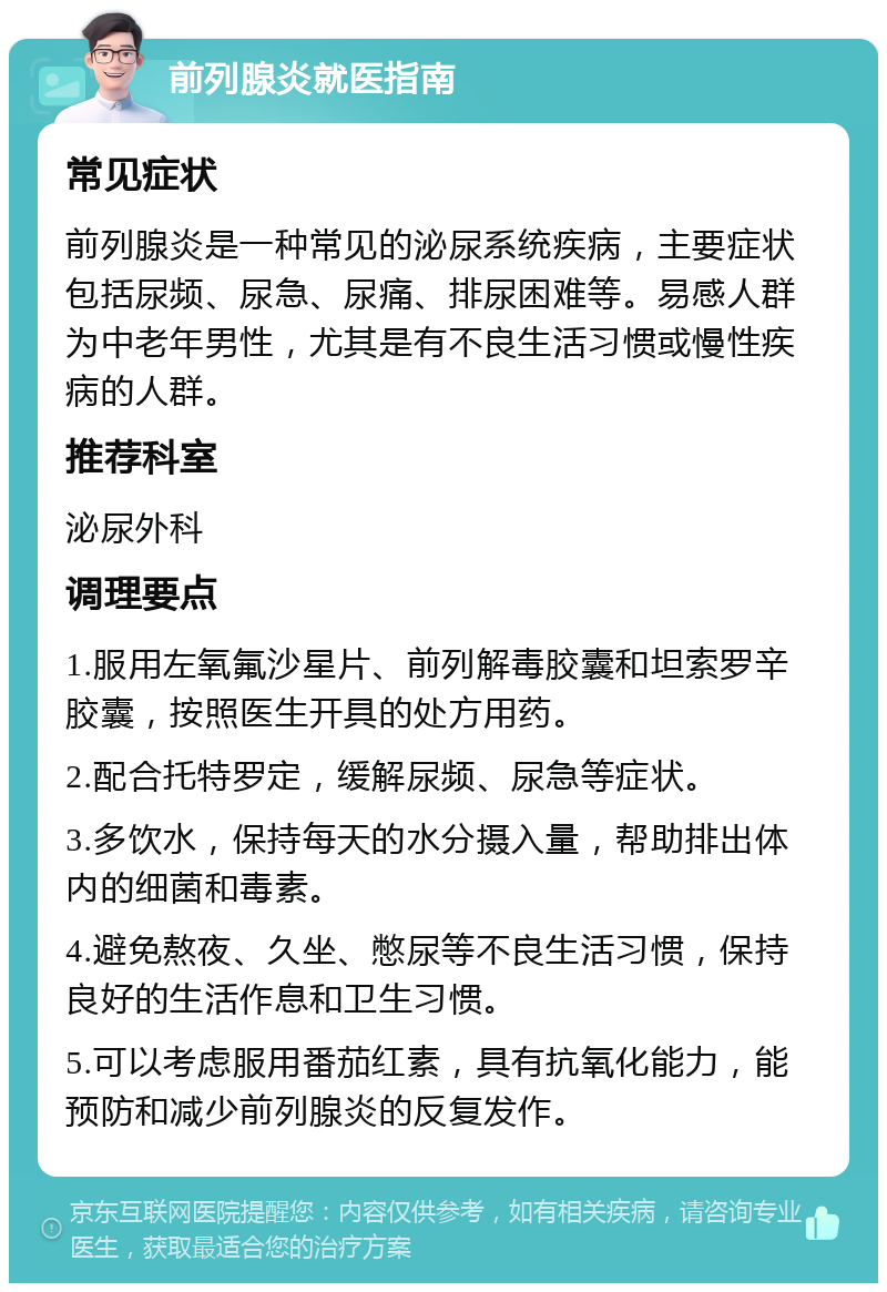 前列腺炎就医指南 常见症状 前列腺炎是一种常见的泌尿系统疾病，主要症状包括尿频、尿急、尿痛、排尿困难等。易感人群为中老年男性，尤其是有不良生活习惯或慢性疾病的人群。 推荐科室 泌尿外科 调理要点 1.服用左氧氟沙星片、前列解毒胶囊和坦索罗辛胶囊，按照医生开具的处方用药。 2.配合托特罗定，缓解尿频、尿急等症状。 3.多饮水，保持每天的水分摄入量，帮助排出体内的细菌和毒素。 4.避免熬夜、久坐、憋尿等不良生活习惯，保持良好的生活作息和卫生习惯。 5.可以考虑服用番茄红素，具有抗氧化能力，能预防和减少前列腺炎的反复发作。