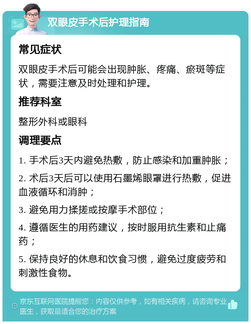 双眼皮手术后护理指南 常见症状 双眼皮手术后可能会出现肿胀、疼痛、瘀斑等症状，需要注意及时处理和护理。 推荐科室 整形外科或眼科 调理要点 1. 手术后3天内避免热敷，防止感染和加重肿胀； 2. 术后3天后可以使用石墨烯眼罩进行热敷，促进血液循环和消肿； 3. 避免用力揉搓或按摩手术部位； 4. 遵循医生的用药建议，按时服用抗生素和止痛药； 5. 保持良好的休息和饮食习惯，避免过度疲劳和刺激性食物。