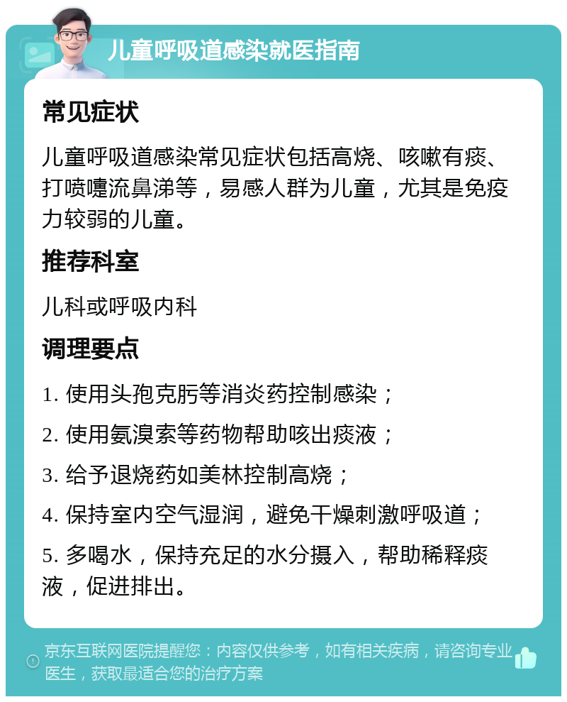 儿童呼吸道感染就医指南 常见症状 儿童呼吸道感染常见症状包括高烧、咳嗽有痰、打喷嚏流鼻涕等，易感人群为儿童，尤其是免疫力较弱的儿童。 推荐科室 儿科或呼吸内科 调理要点 1. 使用头孢克肟等消炎药控制感染； 2. 使用氨溴索等药物帮助咳出痰液； 3. 给予退烧药如美林控制高烧； 4. 保持室内空气湿润，避免干燥刺激呼吸道； 5. 多喝水，保持充足的水分摄入，帮助稀释痰液，促进排出。