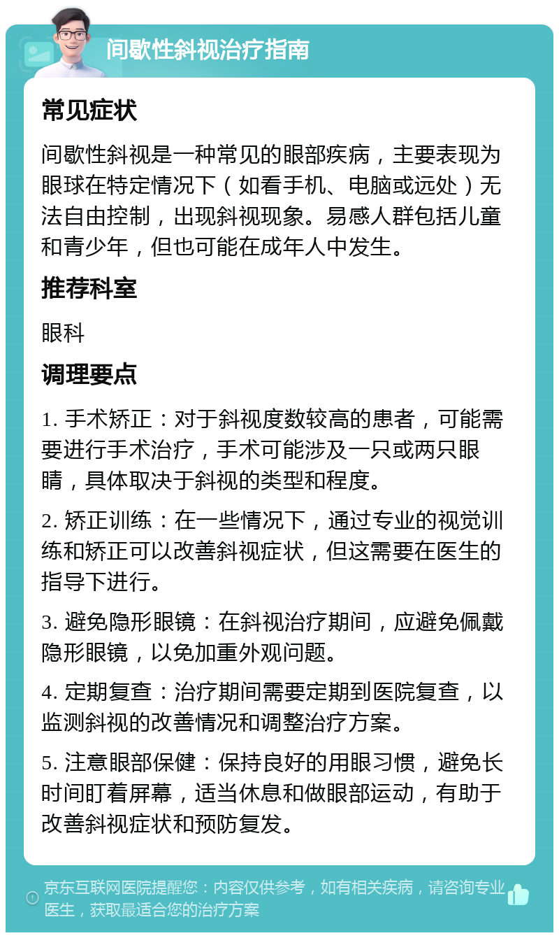 间歇性斜视治疗指南 常见症状 间歇性斜视是一种常见的眼部疾病，主要表现为眼球在特定情况下（如看手机、电脑或远处）无法自由控制，出现斜视现象。易感人群包括儿童和青少年，但也可能在成年人中发生。 推荐科室 眼科 调理要点 1. 手术矫正：对于斜视度数较高的患者，可能需要进行手术治疗，手术可能涉及一只或两只眼睛，具体取决于斜视的类型和程度。 2. 矫正训练：在一些情况下，通过专业的视觉训练和矫正可以改善斜视症状，但这需要在医生的指导下进行。 3. 避免隐形眼镜：在斜视治疗期间，应避免佩戴隐形眼镜，以免加重外观问题。 4. 定期复查：治疗期间需要定期到医院复查，以监测斜视的改善情况和调整治疗方案。 5. 注意眼部保健：保持良好的用眼习惯，避免长时间盯着屏幕，适当休息和做眼部运动，有助于改善斜视症状和预防复发。