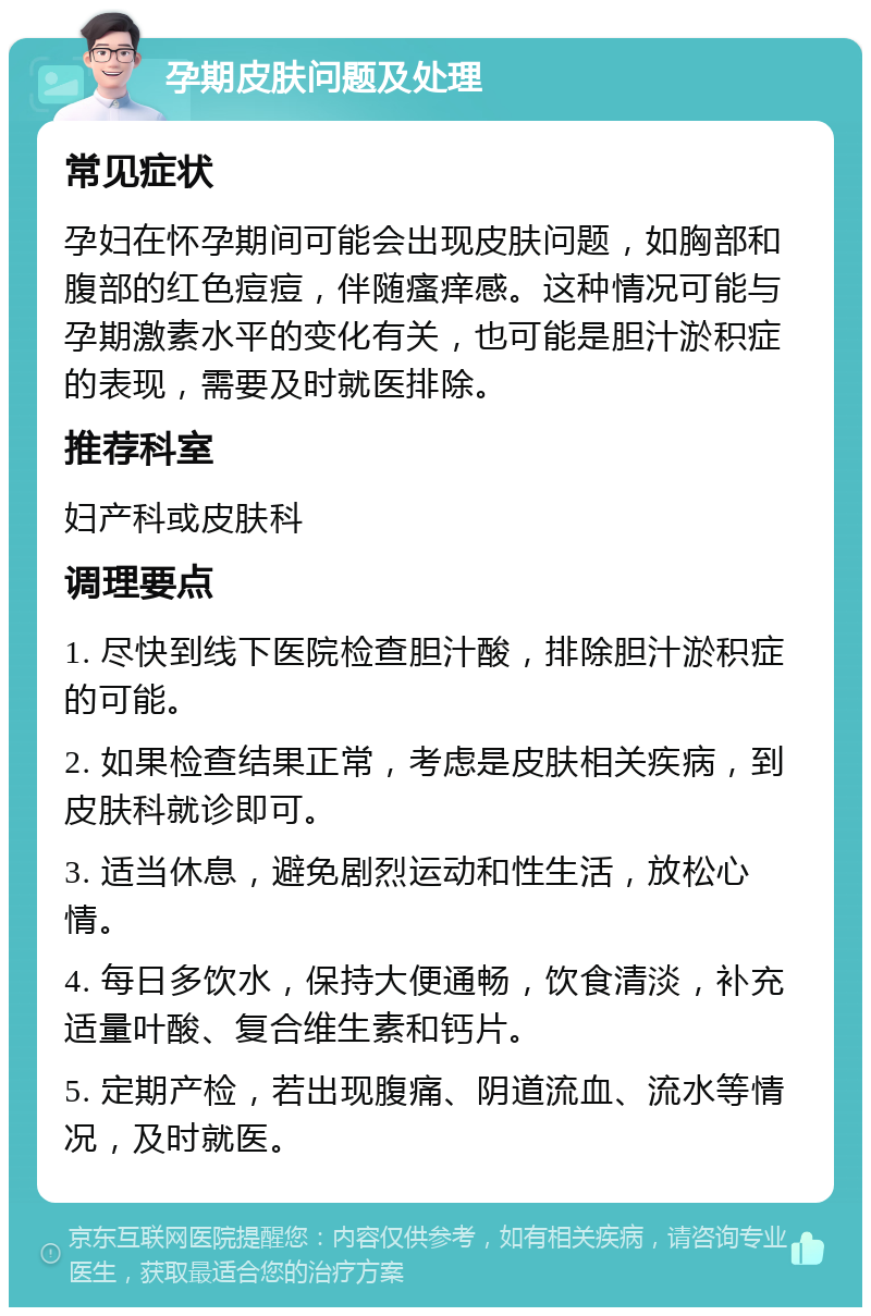 孕期皮肤问题及处理 常见症状 孕妇在怀孕期间可能会出现皮肤问题，如胸部和腹部的红色痘痘，伴随瘙痒感。这种情况可能与孕期激素水平的变化有关，也可能是胆汁淤积症的表现，需要及时就医排除。 推荐科室 妇产科或皮肤科 调理要点 1. 尽快到线下医院检查胆汁酸，排除胆汁淤积症的可能。 2. 如果检查结果正常，考虑是皮肤相关疾病，到皮肤科就诊即可。 3. 适当休息，避免剧烈运动和性生活，放松心情。 4. 每日多饮水，保持大便通畅，饮食清淡，补充适量叶酸、复合维生素和钙片。 5. 定期产检，若出现腹痛、阴道流血、流水等情况，及时就医。