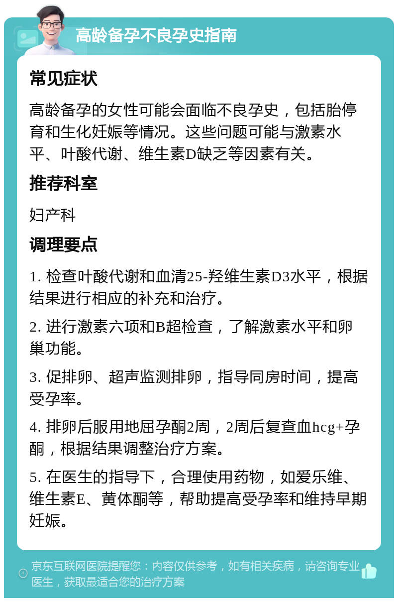 高龄备孕不良孕史指南 常见症状 高龄备孕的女性可能会面临不良孕史，包括胎停育和生化妊娠等情况。这些问题可能与激素水平、叶酸代谢、维生素D缺乏等因素有关。 推荐科室 妇产科 调理要点 1. 检查叶酸代谢和血清25-羟维生素D3水平，根据结果进行相应的补充和治疗。 2. 进行激素六项和B超检查，了解激素水平和卵巢功能。 3. 促排卵、超声监测排卵，指导同房时间，提高受孕率。 4. 排卵后服用地屈孕酮2周，2周后复查血hcg+孕酮，根据结果调整治疗方案。 5. 在医生的指导下，合理使用药物，如爱乐维、维生素E、黄体酮等，帮助提高受孕率和维持早期妊娠。