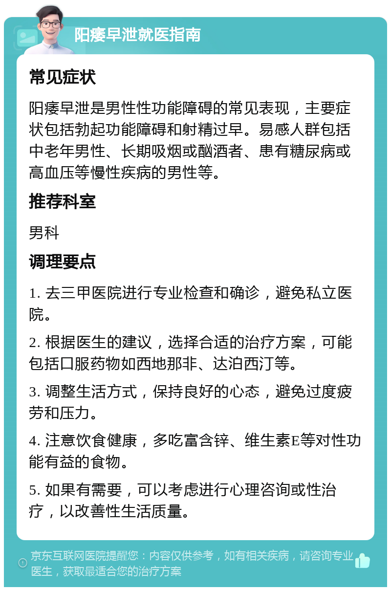 阳痿早泄就医指南 常见症状 阳痿早泄是男性性功能障碍的常见表现，主要症状包括勃起功能障碍和射精过早。易感人群包括中老年男性、长期吸烟或酗酒者、患有糖尿病或高血压等慢性疾病的男性等。 推荐科室 男科 调理要点 1. 去三甲医院进行专业检查和确诊，避免私立医院。 2. 根据医生的建议，选择合适的治疗方案，可能包括口服药物如西地那非、达泊西汀等。 3. 调整生活方式，保持良好的心态，避免过度疲劳和压力。 4. 注意饮食健康，多吃富含锌、维生素E等对性功能有益的食物。 5. 如果有需要，可以考虑进行心理咨询或性治疗，以改善性生活质量。