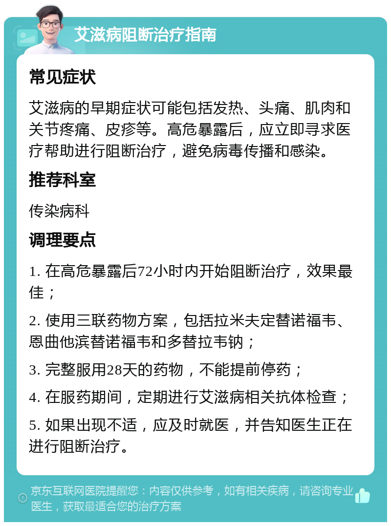 艾滋病阻断治疗指南 常见症状 艾滋病的早期症状可能包括发热、头痛、肌肉和关节疼痛、皮疹等。高危暴露后，应立即寻求医疗帮助进行阻断治疗，避免病毒传播和感染。 推荐科室 传染病科 调理要点 1. 在高危暴露后72小时内开始阻断治疗，效果最佳； 2. 使用三联药物方案，包括拉米夫定替诺福韦、恩曲他滨替诺福韦和多替拉韦钠； 3. 完整服用28天的药物，不能提前停药； 4. 在服药期间，定期进行艾滋病相关抗体检查； 5. 如果出现不适，应及时就医，并告知医生正在进行阻断治疗。