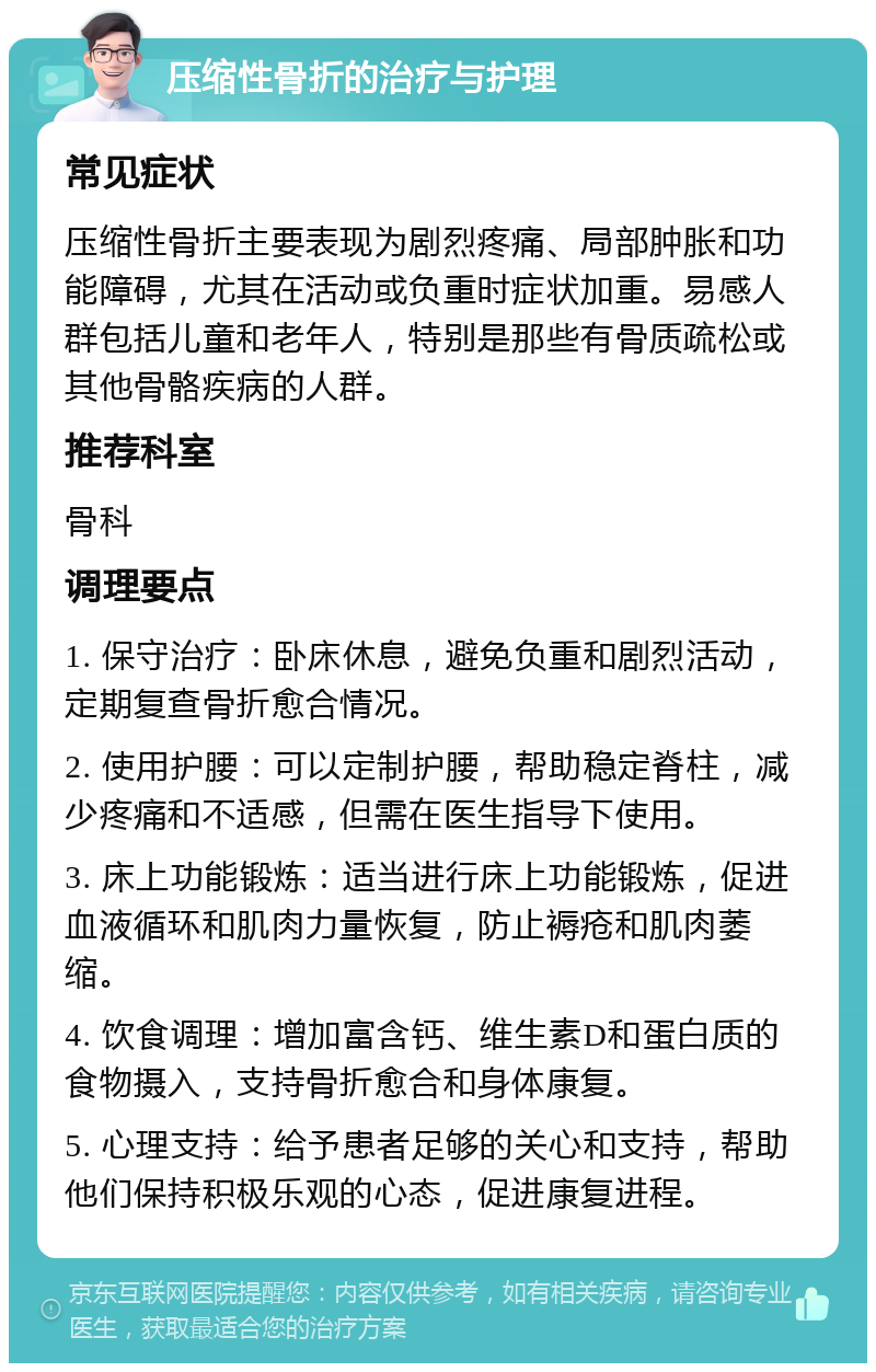 压缩性骨折的治疗与护理 常见症状 压缩性骨折主要表现为剧烈疼痛、局部肿胀和功能障碍，尤其在活动或负重时症状加重。易感人群包括儿童和老年人，特别是那些有骨质疏松或其他骨骼疾病的人群。 推荐科室 骨科 调理要点 1. 保守治疗：卧床休息，避免负重和剧烈活动，定期复查骨折愈合情况。 2. 使用护腰：可以定制护腰，帮助稳定脊柱，减少疼痛和不适感，但需在医生指导下使用。 3. 床上功能锻炼：适当进行床上功能锻炼，促进血液循环和肌肉力量恢复，防止褥疮和肌肉萎缩。 4. 饮食调理：增加富含钙、维生素D和蛋白质的食物摄入，支持骨折愈合和身体康复。 5. 心理支持：给予患者足够的关心和支持，帮助他们保持积极乐观的心态，促进康复进程。