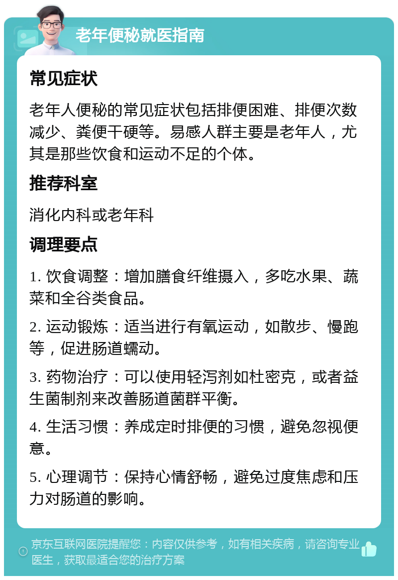 老年便秘就医指南 常见症状 老年人便秘的常见症状包括排便困难、排便次数减少、粪便干硬等。易感人群主要是老年人，尤其是那些饮食和运动不足的个体。 推荐科室 消化内科或老年科 调理要点 1. 饮食调整：增加膳食纤维摄入，多吃水果、蔬菜和全谷类食品。 2. 运动锻炼：适当进行有氧运动，如散步、慢跑等，促进肠道蠕动。 3. 药物治疗：可以使用轻泻剂如杜密克，或者益生菌制剂来改善肠道菌群平衡。 4. 生活习惯：养成定时排便的习惯，避免忽视便意。 5. 心理调节：保持心情舒畅，避免过度焦虑和压力对肠道的影响。