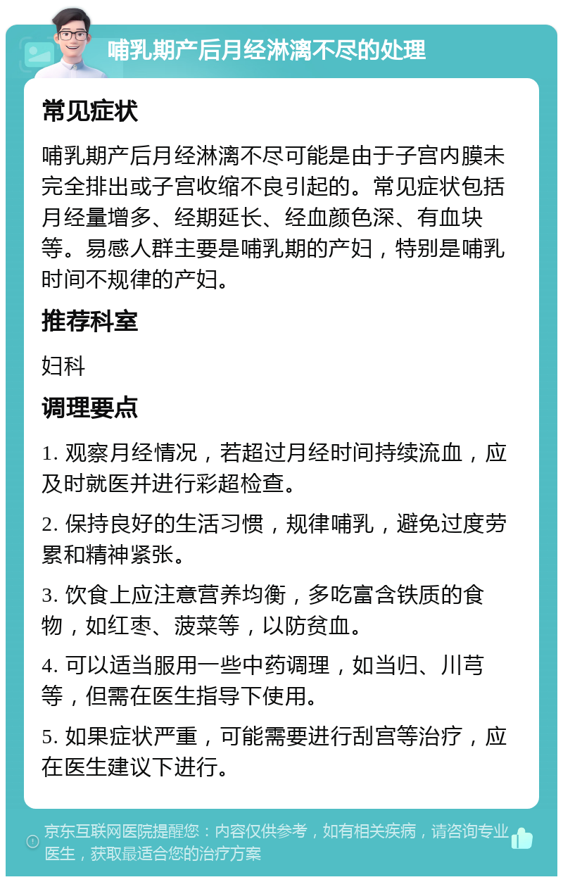 哺乳期产后月经淋漓不尽的处理 常见症状 哺乳期产后月经淋漓不尽可能是由于子宫内膜未完全排出或子宫收缩不良引起的。常见症状包括月经量增多、经期延长、经血颜色深、有血块等。易感人群主要是哺乳期的产妇，特别是哺乳时间不规律的产妇。 推荐科室 妇科 调理要点 1. 观察月经情况，若超过月经时间持续流血，应及时就医并进行彩超检查。 2. 保持良好的生活习惯，规律哺乳，避免过度劳累和精神紧张。 3. 饮食上应注意营养均衡，多吃富含铁质的食物，如红枣、菠菜等，以防贫血。 4. 可以适当服用一些中药调理，如当归、川芎等，但需在医生指导下使用。 5. 如果症状严重，可能需要进行刮宫等治疗，应在医生建议下进行。