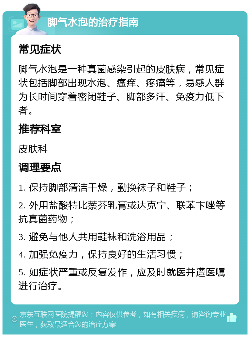 脚气水泡的治疗指南 常见症状 脚气水泡是一种真菌感染引起的皮肤病，常见症状包括脚部出现水泡、瘙痒、疼痛等，易感人群为长时间穿着密闭鞋子、脚部多汗、免疫力低下者。 推荐科室 皮肤科 调理要点 1. 保持脚部清洁干燥，勤换袜子和鞋子； 2. 外用盐酸特比萘芬乳膏或达克宁、联苯卞唑等抗真菌药物； 3. 避免与他人共用鞋袜和洗浴用品； 4. 加强免疫力，保持良好的生活习惯； 5. 如症状严重或反复发作，应及时就医并遵医嘱进行治疗。