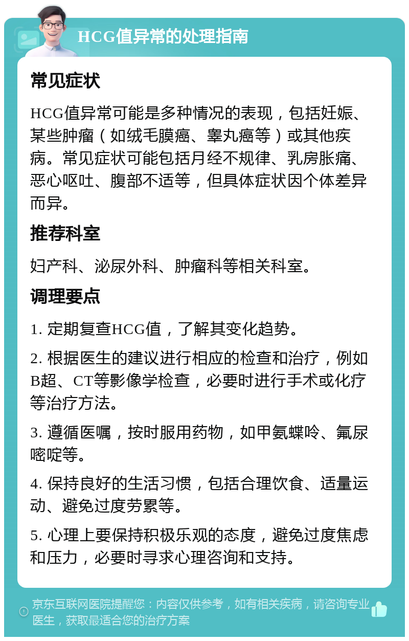 HCG值异常的处理指南 常见症状 HCG值异常可能是多种情况的表现，包括妊娠、某些肿瘤（如绒毛膜癌、睾丸癌等）或其他疾病。常见症状可能包括月经不规律、乳房胀痛、恶心呕吐、腹部不适等，但具体症状因个体差异而异。 推荐科室 妇产科、泌尿外科、肿瘤科等相关科室。 调理要点 1. 定期复查HCG值，了解其变化趋势。 2. 根据医生的建议进行相应的检查和治疗，例如B超、CT等影像学检查，必要时进行手术或化疗等治疗方法。 3. 遵循医嘱，按时服用药物，如甲氨蝶呤、氟尿嘧啶等。 4. 保持良好的生活习惯，包括合理饮食、适量运动、避免过度劳累等。 5. 心理上要保持积极乐观的态度，避免过度焦虑和压力，必要时寻求心理咨询和支持。