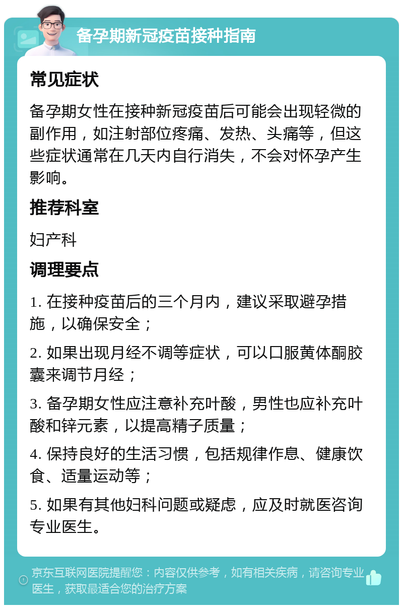 备孕期新冠疫苗接种指南 常见症状 备孕期女性在接种新冠疫苗后可能会出现轻微的副作用，如注射部位疼痛、发热、头痛等，但这些症状通常在几天内自行消失，不会对怀孕产生影响。 推荐科室 妇产科 调理要点 1. 在接种疫苗后的三个月内，建议采取避孕措施，以确保安全； 2. 如果出现月经不调等症状，可以口服黄体酮胶囊来调节月经； 3. 备孕期女性应注意补充叶酸，男性也应补充叶酸和锌元素，以提高精子质量； 4. 保持良好的生活习惯，包括规律作息、健康饮食、适量运动等； 5. 如果有其他妇科问题或疑虑，应及时就医咨询专业医生。