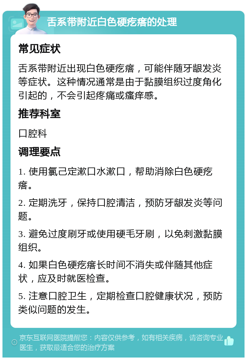 舌系带附近白色硬疙瘩的处理 常见症状 舌系带附近出现白色硬疙瘩，可能伴随牙龈发炎等症状。这种情况通常是由于黏膜组织过度角化引起的，不会引起疼痛或瘙痒感。 推荐科室 口腔科 调理要点 1. 使用氯己定漱口水漱口，帮助消除白色硬疙瘩。 2. 定期洗牙，保持口腔清洁，预防牙龈发炎等问题。 3. 避免过度刷牙或使用硬毛牙刷，以免刺激黏膜组织。 4. 如果白色硬疙瘩长时间不消失或伴随其他症状，应及时就医检查。 5. 注意口腔卫生，定期检查口腔健康状况，预防类似问题的发生。