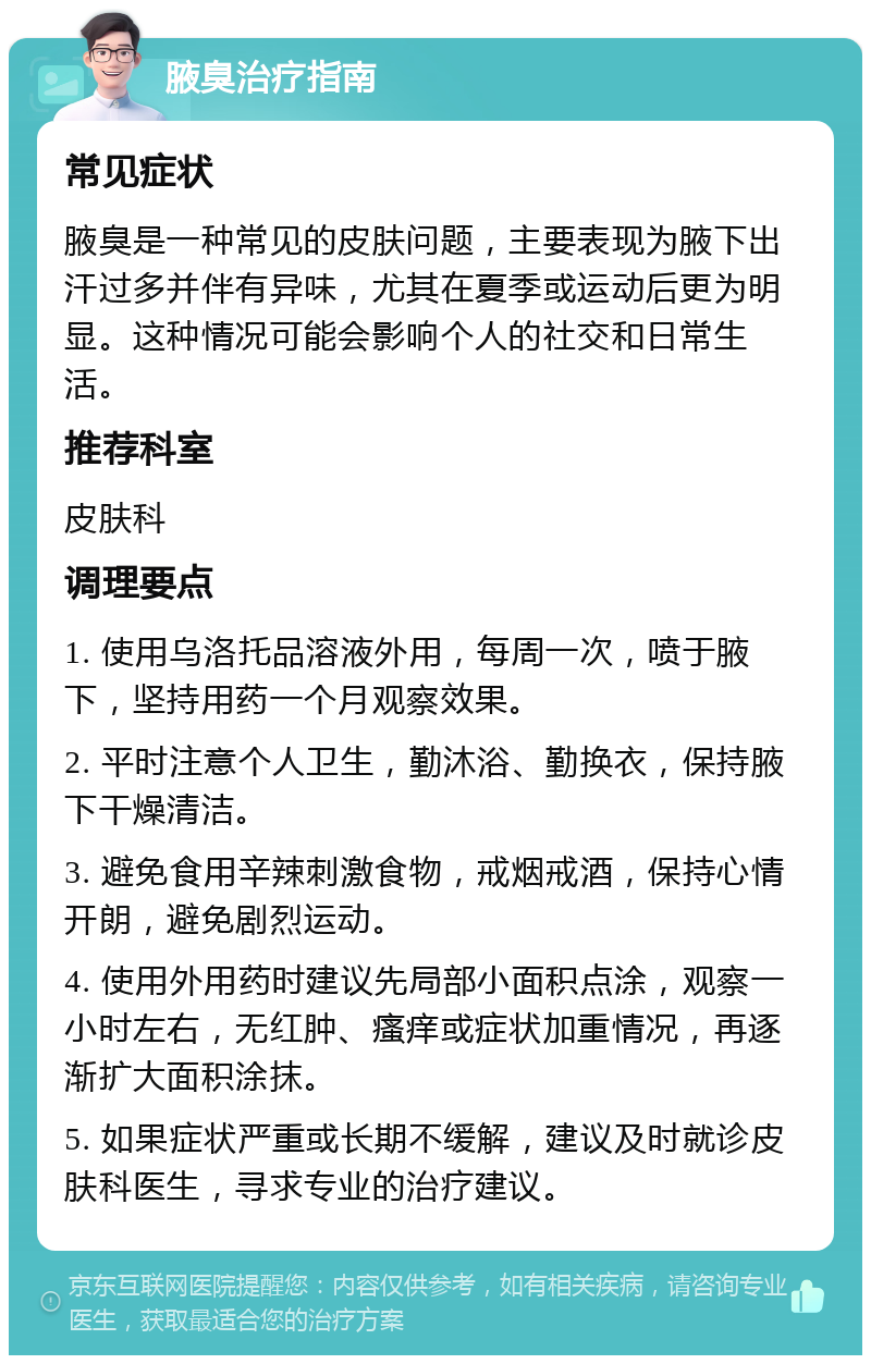 腋臭治疗指南 常见症状 腋臭是一种常见的皮肤问题，主要表现为腋下出汗过多并伴有异味，尤其在夏季或运动后更为明显。这种情况可能会影响个人的社交和日常生活。 推荐科室 皮肤科 调理要点 1. 使用乌洛托品溶液外用，每周一次，喷于腋下，坚持用药一个月观察效果。 2. 平时注意个人卫生，勤沐浴、勤换衣，保持腋下干燥清洁。 3. 避免食用辛辣刺激食物，戒烟戒酒，保持心情开朗，避免剧烈运动。 4. 使用外用药时建议先局部小面积点涂，观察一小时左右，无红肿、瘙痒或症状加重情况，再逐渐扩大面积涂抹。 5. 如果症状严重或长期不缓解，建议及时就诊皮肤科医生，寻求专业的治疗建议。