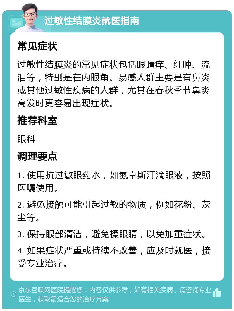 过敏性结膜炎就医指南 常见症状 过敏性结膜炎的常见症状包括眼睛痒、红肿、流泪等，特别是在内眼角。易感人群主要是有鼻炎或其他过敏性疾病的人群，尤其在春秋季节鼻炎高发时更容易出现症状。 推荐科室 眼科 调理要点 1. 使用抗过敏眼药水，如氮卓斯汀滴眼液，按照医嘱使用。 2. 避免接触可能引起过敏的物质，例如花粉、灰尘等。 3. 保持眼部清洁，避免揉眼睛，以免加重症状。 4. 如果症状严重或持续不改善，应及时就医，接受专业治疗。