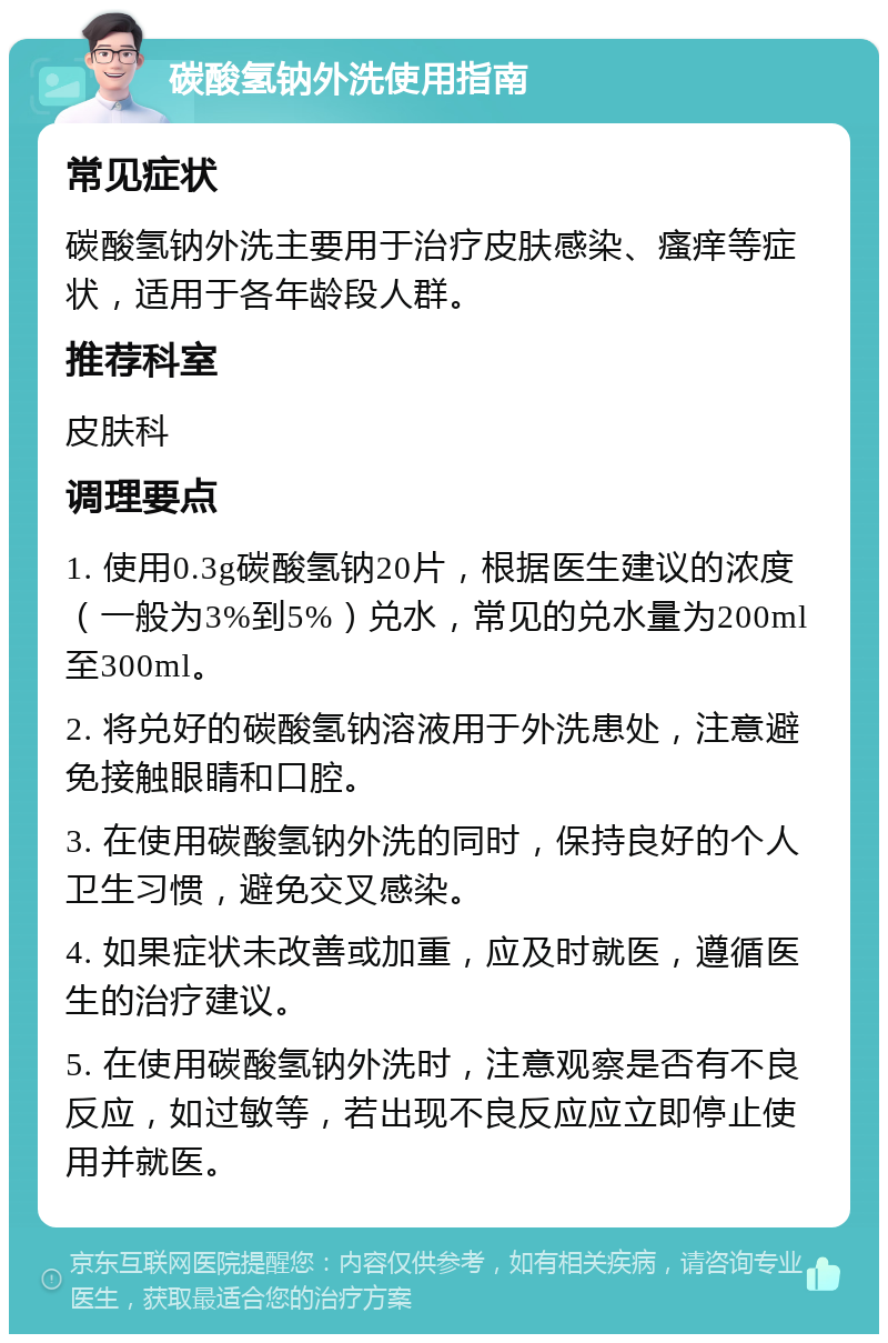 碳酸氢钠外洗使用指南 常见症状 碳酸氢钠外洗主要用于治疗皮肤感染、瘙痒等症状，适用于各年龄段人群。 推荐科室 皮肤科 调理要点 1. 使用0.3g碳酸氢钠20片，根据医生建议的浓度（一般为3%到5%）兑水，常见的兑水量为200ml至300ml。 2. 将兑好的碳酸氢钠溶液用于外洗患处，注意避免接触眼睛和口腔。 3. 在使用碳酸氢钠外洗的同时，保持良好的个人卫生习惯，避免交叉感染。 4. 如果症状未改善或加重，应及时就医，遵循医生的治疗建议。 5. 在使用碳酸氢钠外洗时，注意观察是否有不良反应，如过敏等，若出现不良反应应立即停止使用并就医。