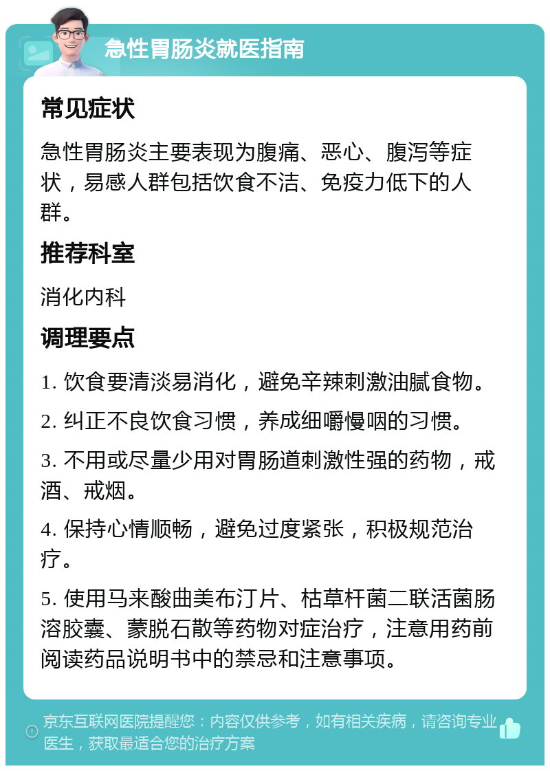 急性胃肠炎就医指南 常见症状 急性胃肠炎主要表现为腹痛、恶心、腹泻等症状，易感人群包括饮食不洁、免疫力低下的人群。 推荐科室 消化内科 调理要点 1. 饮食要清淡易消化，避免辛辣刺激油腻食物。 2. 纠正不良饮食习惯，养成细嚼慢咽的习惯。 3. 不用或尽量少用对胃肠道刺激性强的药物，戒酒、戒烟。 4. 保持心情顺畅，避免过度紧张，积极规范治疗。 5. 使用马来酸曲美布汀片、枯草杆菌二联活菌肠溶胶囊、蒙脱石散等药物对症治疗，注意用药前阅读药品说明书中的禁忌和注意事项。