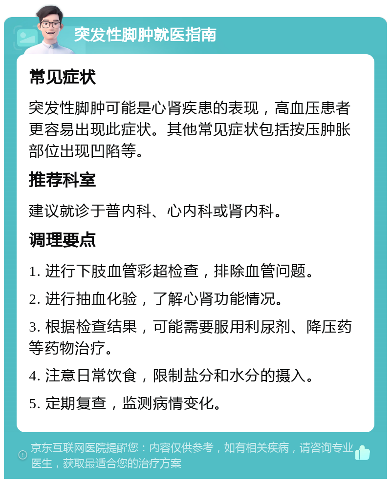 突发性脚肿就医指南 常见症状 突发性脚肿可能是心肾疾患的表现，高血压患者更容易出现此症状。其他常见症状包括按压肿胀部位出现凹陷等。 推荐科室 建议就诊于普内科、心内科或肾内科。 调理要点 1. 进行下肢血管彩超检查，排除血管问题。 2. 进行抽血化验，了解心肾功能情况。 3. 根据检查结果，可能需要服用利尿剂、降压药等药物治疗。 4. 注意日常饮食，限制盐分和水分的摄入。 5. 定期复查，监测病情变化。