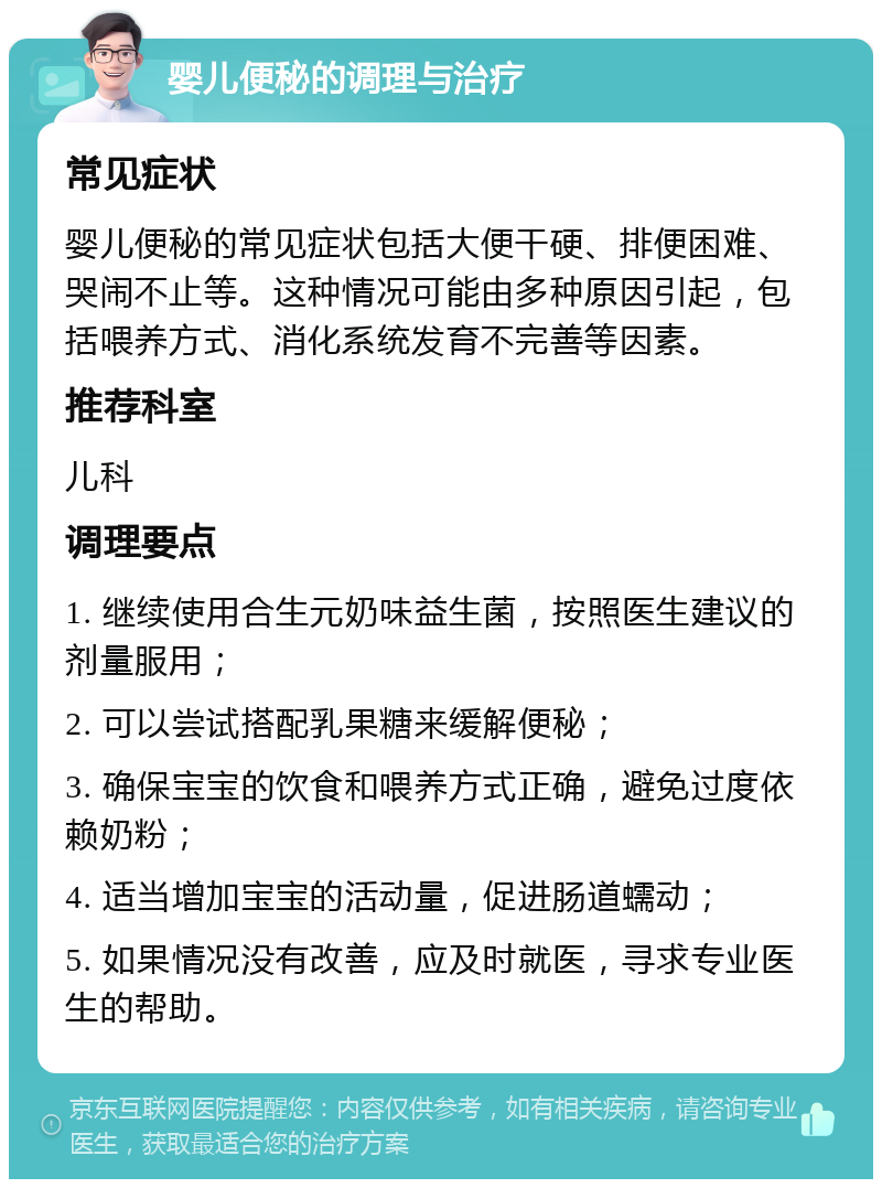 婴儿便秘的调理与治疗 常见症状 婴儿便秘的常见症状包括大便干硬、排便困难、哭闹不止等。这种情况可能由多种原因引起，包括喂养方式、消化系统发育不完善等因素。 推荐科室 儿科 调理要点 1. 继续使用合生元奶味益生菌，按照医生建议的剂量服用； 2. 可以尝试搭配乳果糖来缓解便秘； 3. 确保宝宝的饮食和喂养方式正确，避免过度依赖奶粉； 4. 适当增加宝宝的活动量，促进肠道蠕动； 5. 如果情况没有改善，应及时就医，寻求专业医生的帮助。