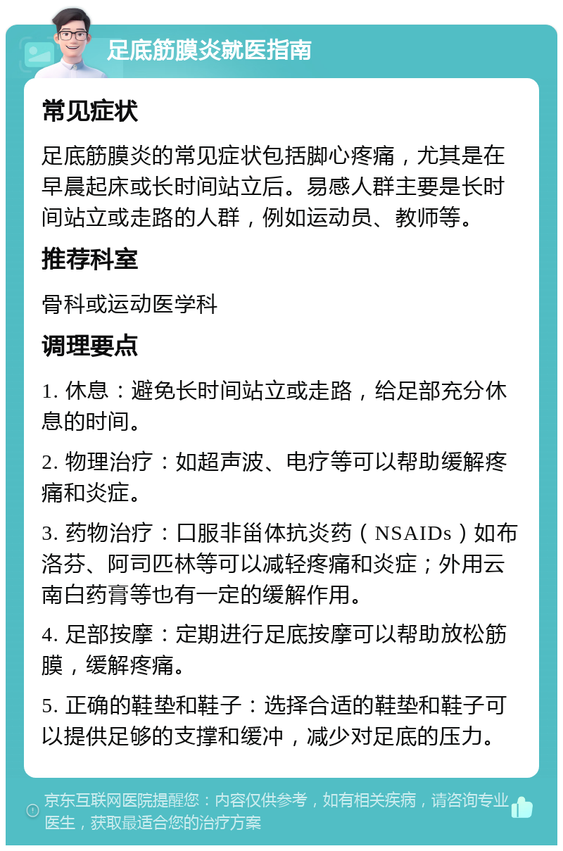 足底筋膜炎就医指南 常见症状 足底筋膜炎的常见症状包括脚心疼痛，尤其是在早晨起床或长时间站立后。易感人群主要是长时间站立或走路的人群，例如运动员、教师等。 推荐科室 骨科或运动医学科 调理要点 1. 休息：避免长时间站立或走路，给足部充分休息的时间。 2. 物理治疗：如超声波、电疗等可以帮助缓解疼痛和炎症。 3. 药物治疗：口服非甾体抗炎药（NSAIDs）如布洛芬、阿司匹林等可以减轻疼痛和炎症；外用云南白药膏等也有一定的缓解作用。 4. 足部按摩：定期进行足底按摩可以帮助放松筋膜，缓解疼痛。 5. 正确的鞋垫和鞋子：选择合适的鞋垫和鞋子可以提供足够的支撑和缓冲，减少对足底的压力。