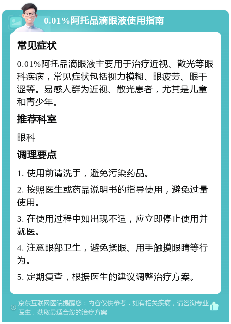 0.01%阿托品滴眼液使用指南 常见症状 0.01%阿托品滴眼液主要用于治疗近视、散光等眼科疾病，常见症状包括视力模糊、眼疲劳、眼干涩等。易感人群为近视、散光患者，尤其是儿童和青少年。 推荐科室 眼科 调理要点 1. 使用前请洗手，避免污染药品。 2. 按照医生或药品说明书的指导使用，避免过量使用。 3. 在使用过程中如出现不适，应立即停止使用并就医。 4. 注意眼部卫生，避免揉眼、用手触摸眼睛等行为。 5. 定期复查，根据医生的建议调整治疗方案。