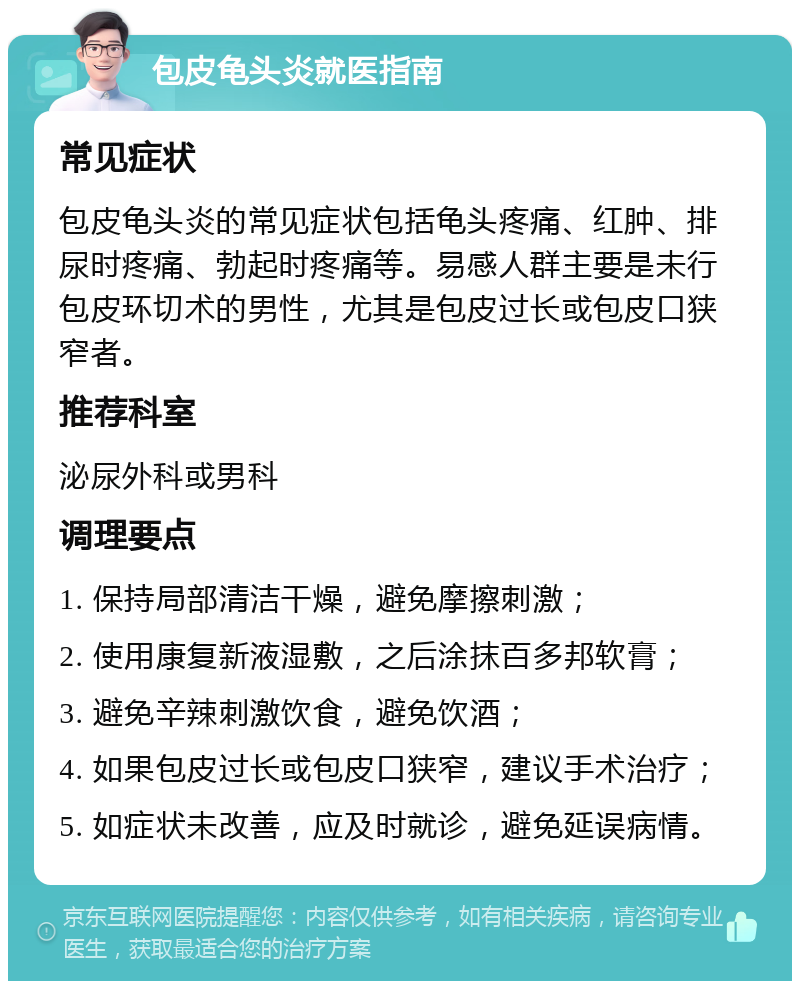 包皮龟头炎就医指南 常见症状 包皮龟头炎的常见症状包括龟头疼痛、红肿、排尿时疼痛、勃起时疼痛等。易感人群主要是未行包皮环切术的男性，尤其是包皮过长或包皮口狭窄者。 推荐科室 泌尿外科或男科 调理要点 1. 保持局部清洁干燥，避免摩擦刺激； 2. 使用康复新液湿敷，之后涂抹百多邦软膏； 3. 避免辛辣刺激饮食，避免饮酒； 4. 如果包皮过长或包皮口狭窄，建议手术治疗； 5. 如症状未改善，应及时就诊，避免延误病情。