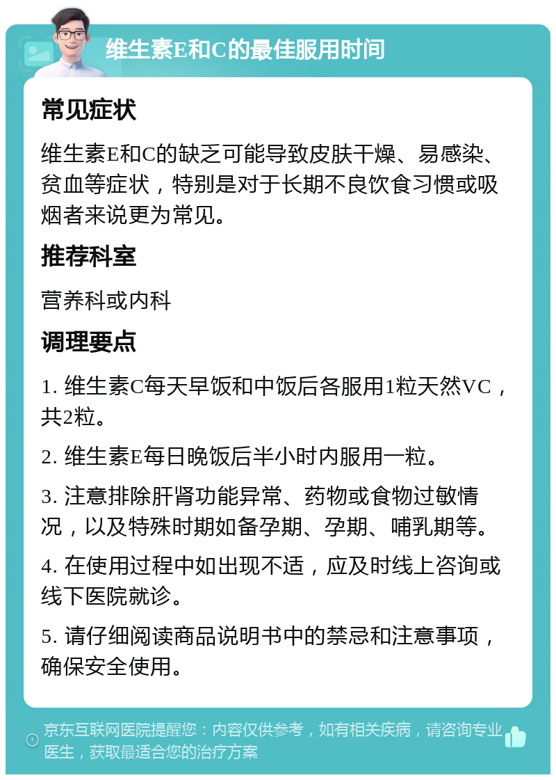 维生素E和C的最佳服用时间 常见症状 维生素E和C的缺乏可能导致皮肤干燥、易感染、贫血等症状，特别是对于长期不良饮食习惯或吸烟者来说更为常见。 推荐科室 营养科或内科 调理要点 1. 维生素C每天早饭和中饭后各服用1粒天然VC，共2粒。 2. 维生素E每日晚饭后半小时内服用一粒。 3. 注意排除肝肾功能异常、药物或食物过敏情况，以及特殊时期如备孕期、孕期、哺乳期等。 4. 在使用过程中如出现不适，应及时线上咨询或线下医院就诊。 5. 请仔细阅读商品说明书中的禁忌和注意事项，确保安全使用。