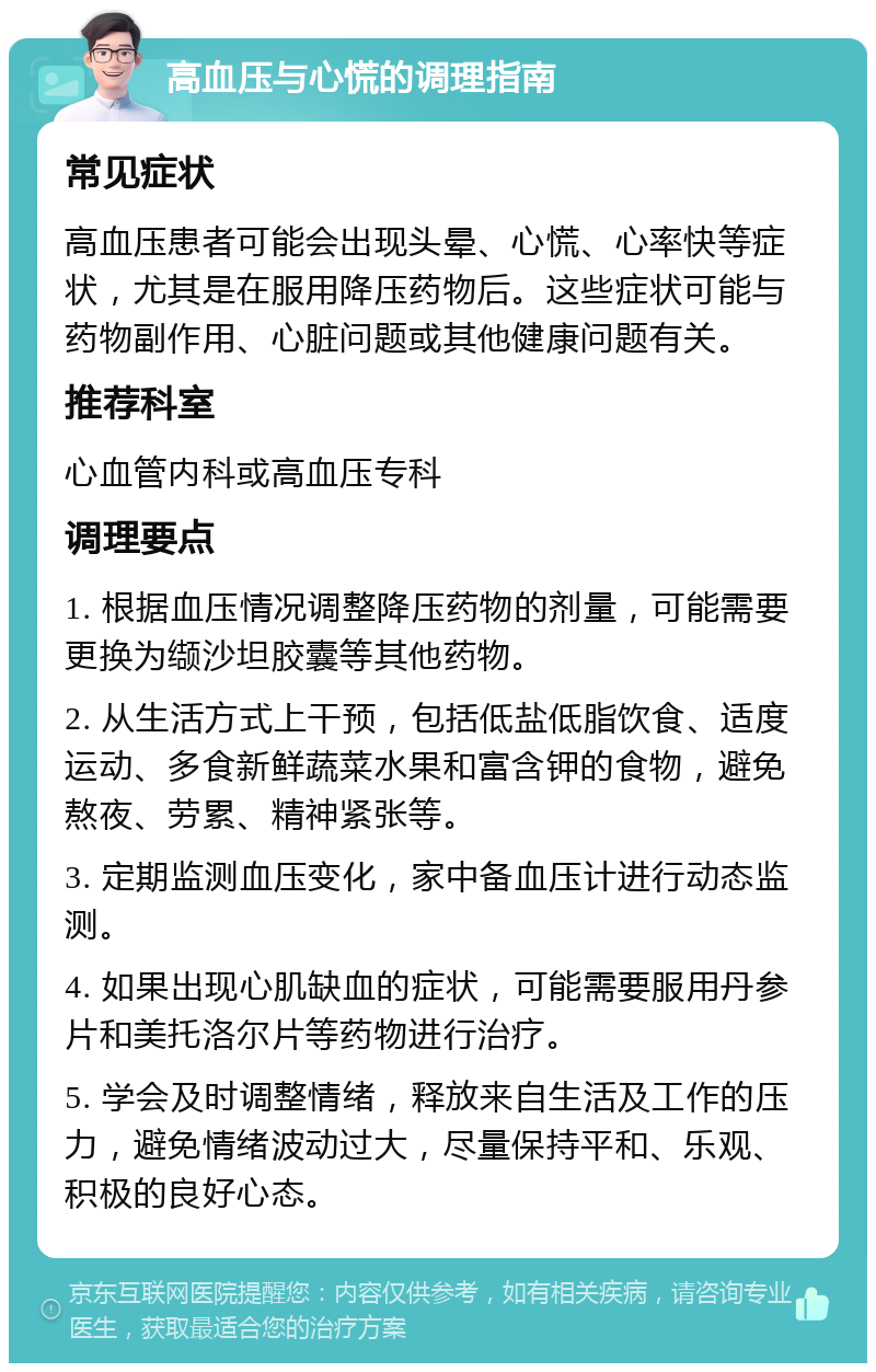 高血压与心慌的调理指南 常见症状 高血压患者可能会出现头晕、心慌、心率快等症状，尤其是在服用降压药物后。这些症状可能与药物副作用、心脏问题或其他健康问题有关。 推荐科室 心血管内科或高血压专科 调理要点 1. 根据血压情况调整降压药物的剂量，可能需要更换为缬沙坦胶囊等其他药物。 2. 从生活方式上干预，包括低盐低脂饮食、适度运动、多食新鲜蔬菜水果和富含钾的食物，避免熬夜、劳累、精神紧张等。 3. 定期监测血压变化，家中备血压计进行动态监测。 4. 如果出现心肌缺血的症状，可能需要服用丹参片和美托洛尔片等药物进行治疗。 5. 学会及时调整情绪，释放来自生活及工作的压力，避免情绪波动过大，尽量保持平和、乐观、积极的良好心态。