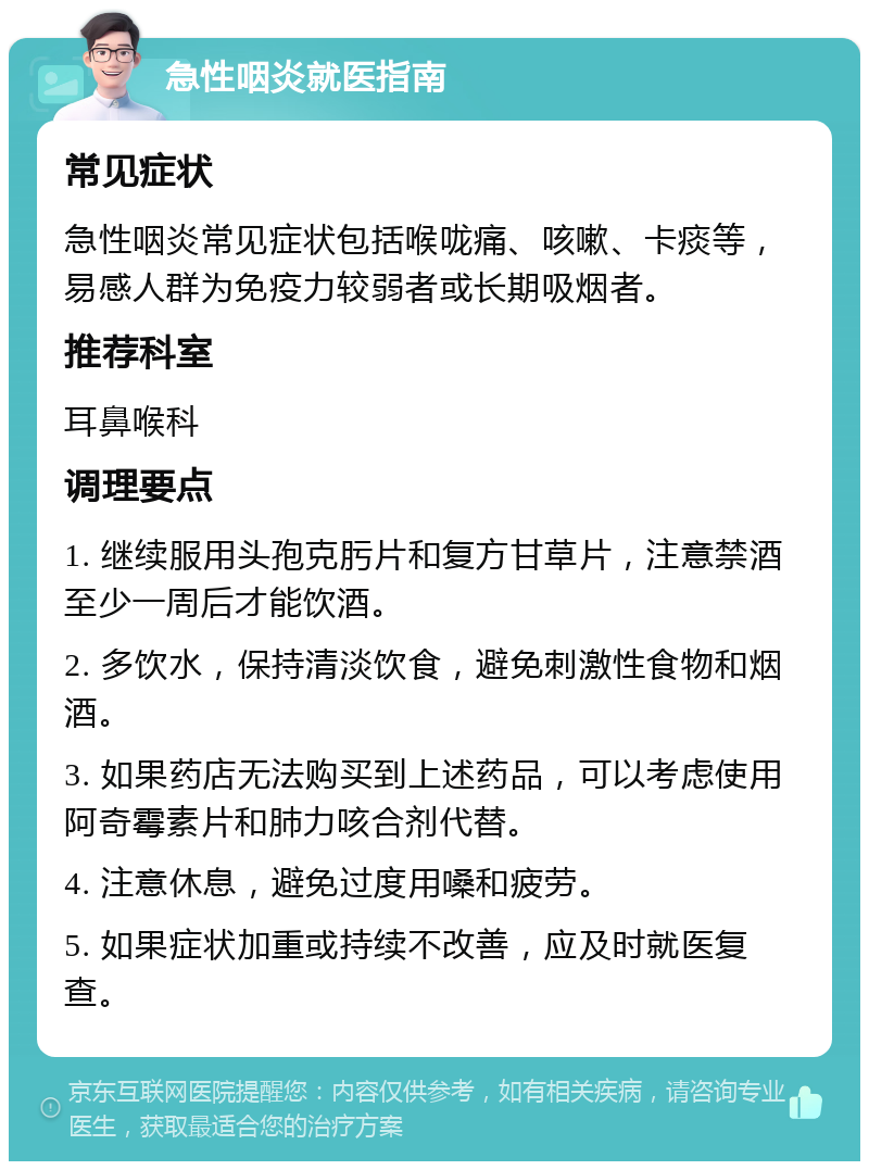 急性咽炎就医指南 常见症状 急性咽炎常见症状包括喉咙痛、咳嗽、卡痰等，易感人群为免疫力较弱者或长期吸烟者。 推荐科室 耳鼻喉科 调理要点 1. 继续服用头孢克肟片和复方甘草片，注意禁酒至少一周后才能饮酒。 2. 多饮水，保持清淡饮食，避免刺激性食物和烟酒。 3. 如果药店无法购买到上述药品，可以考虑使用阿奇霉素片和肺力咳合剂代替。 4. 注意休息，避免过度用嗓和疲劳。 5. 如果症状加重或持续不改善，应及时就医复查。