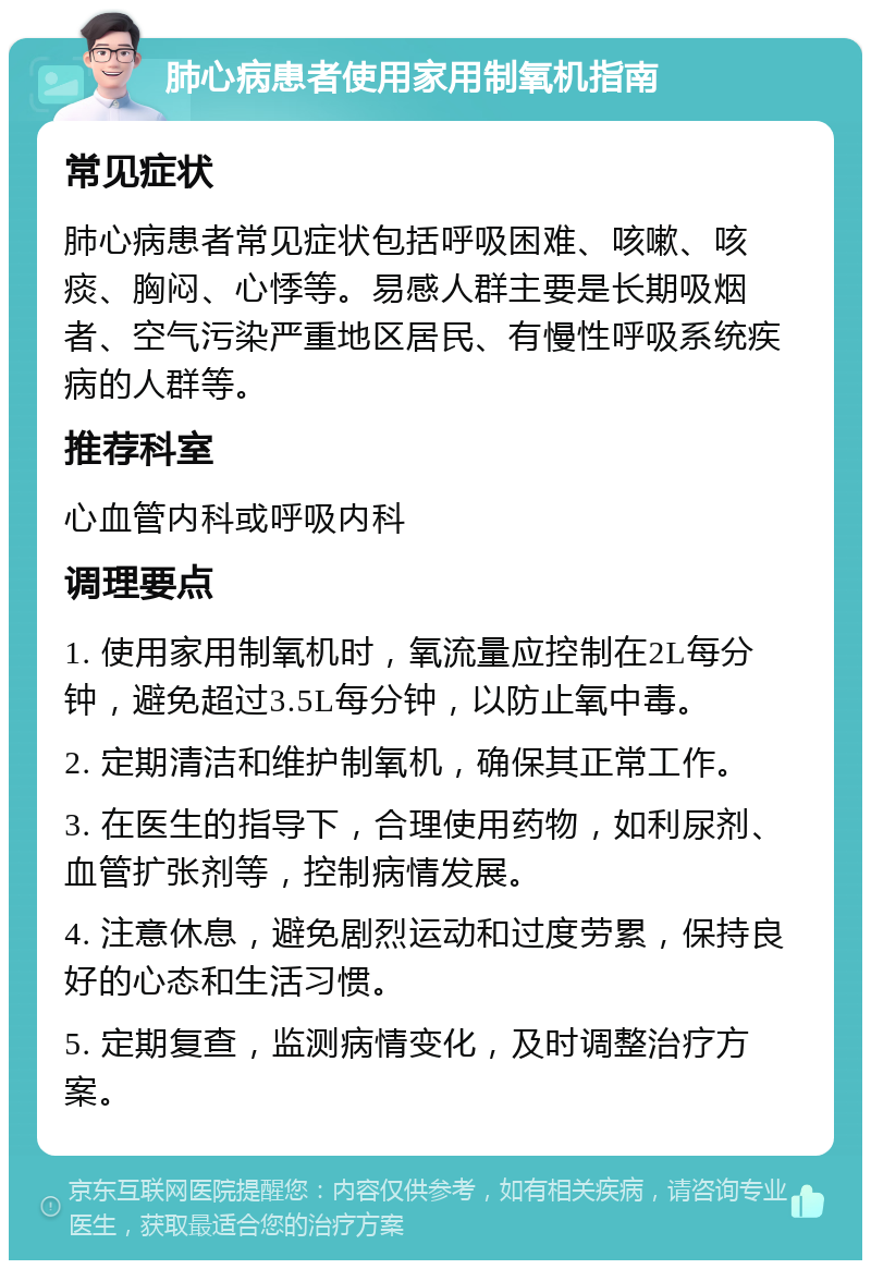 肺心病患者使用家用制氧机指南 常见症状 肺心病患者常见症状包括呼吸困难、咳嗽、咳痰、胸闷、心悸等。易感人群主要是长期吸烟者、空气污染严重地区居民、有慢性呼吸系统疾病的人群等。 推荐科室 心血管内科或呼吸内科 调理要点 1. 使用家用制氧机时，氧流量应控制在2L每分钟，避免超过3.5L每分钟，以防止氧中毒。 2. 定期清洁和维护制氧机，确保其正常工作。 3. 在医生的指导下，合理使用药物，如利尿剂、血管扩张剂等，控制病情发展。 4. 注意休息，避免剧烈运动和过度劳累，保持良好的心态和生活习惯。 5. 定期复查，监测病情变化，及时调整治疗方案。