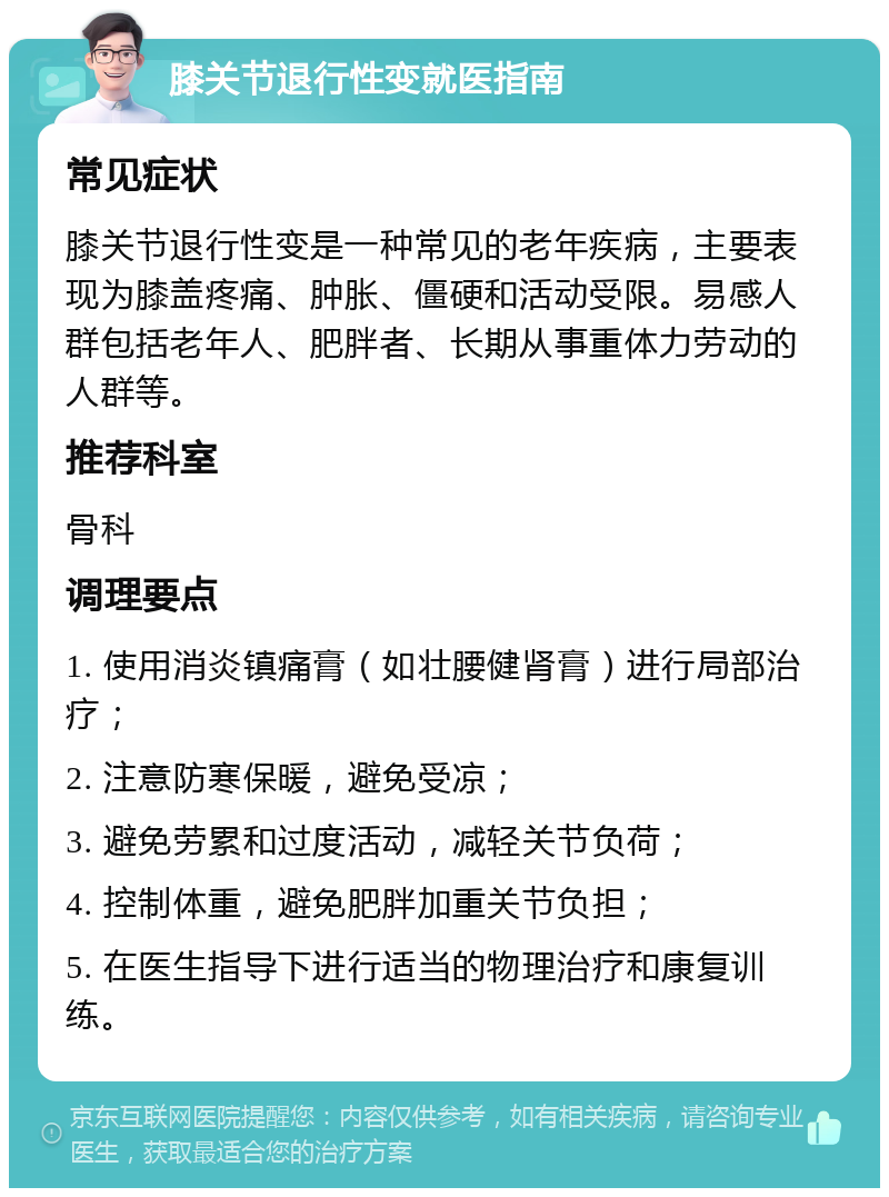膝关节退行性变就医指南 常见症状 膝关节退行性变是一种常见的老年疾病，主要表现为膝盖疼痛、肿胀、僵硬和活动受限。易感人群包括老年人、肥胖者、长期从事重体力劳动的人群等。 推荐科室 骨科 调理要点 1. 使用消炎镇痛膏（如壮腰健肾膏）进行局部治疗； 2. 注意防寒保暖，避免受凉； 3. 避免劳累和过度活动，减轻关节负荷； 4. 控制体重，避免肥胖加重关节负担； 5. 在医生指导下进行适当的物理治疗和康复训练。