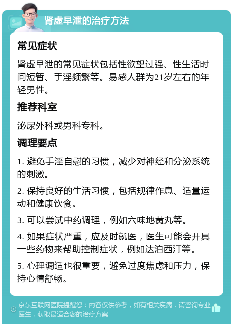 肾虚早泄的治疗方法 常见症状 肾虚早泄的常见症状包括性欲望过强、性生活时间短暂、手淫频繁等。易感人群为21岁左右的年轻男性。 推荐科室 泌尿外科或男科专科。 调理要点 1. 避免手淫自慰的习惯，减少对神经和分泌系统的刺激。 2. 保持良好的生活习惯，包括规律作息、适量运动和健康饮食。 3. 可以尝试中药调理，例如六味地黄丸等。 4. 如果症状严重，应及时就医，医生可能会开具一些药物来帮助控制症状，例如达泊西汀等。 5. 心理调适也很重要，避免过度焦虑和压力，保持心情舒畅。