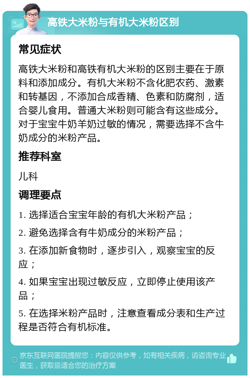 高铁大米粉与有机大米粉区别 常见症状 高铁大米粉和高铁有机大米粉的区别主要在于原料和添加成分。有机大米粉不含化肥农药、激素和转基因，不添加合成香精、色素和防腐剂，适合婴儿食用。普通大米粉则可能含有这些成分。对于宝宝牛奶羊奶过敏的情况，需要选择不含牛奶成分的米粉产品。 推荐科室 儿科 调理要点 1. 选择适合宝宝年龄的有机大米粉产品； 2. 避免选择含有牛奶成分的米粉产品； 3. 在添加新食物时，逐步引入，观察宝宝的反应； 4. 如果宝宝出现过敏反应，立即停止使用该产品； 5. 在选择米粉产品时，注意查看成分表和生产过程是否符合有机标准。