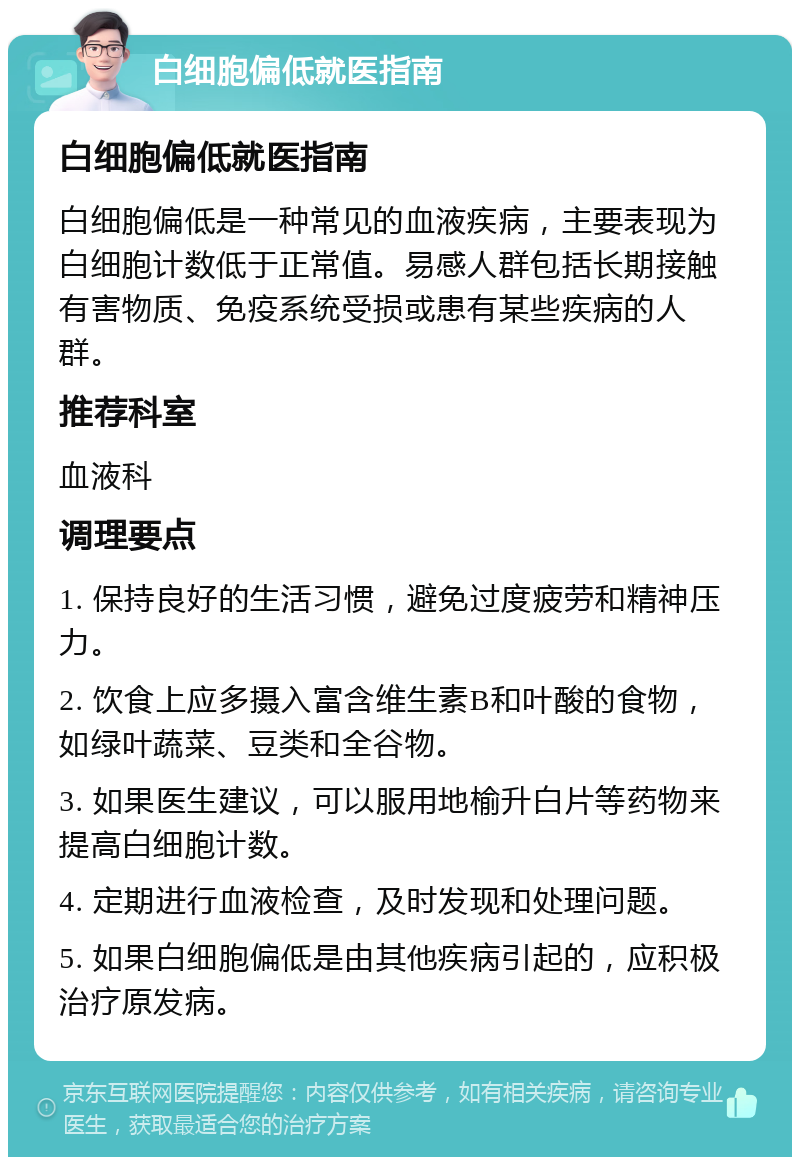 白细胞偏低就医指南 白细胞偏低就医指南 白细胞偏低是一种常见的血液疾病，主要表现为白细胞计数低于正常值。易感人群包括长期接触有害物质、免疫系统受损或患有某些疾病的人群。 推荐科室 血液科 调理要点 1. 保持良好的生活习惯，避免过度疲劳和精神压力。 2. 饮食上应多摄入富含维生素B和叶酸的食物，如绿叶蔬菜、豆类和全谷物。 3. 如果医生建议，可以服用地榆升白片等药物来提高白细胞计数。 4. 定期进行血液检查，及时发现和处理问题。 5. 如果白细胞偏低是由其他疾病引起的，应积极治疗原发病。