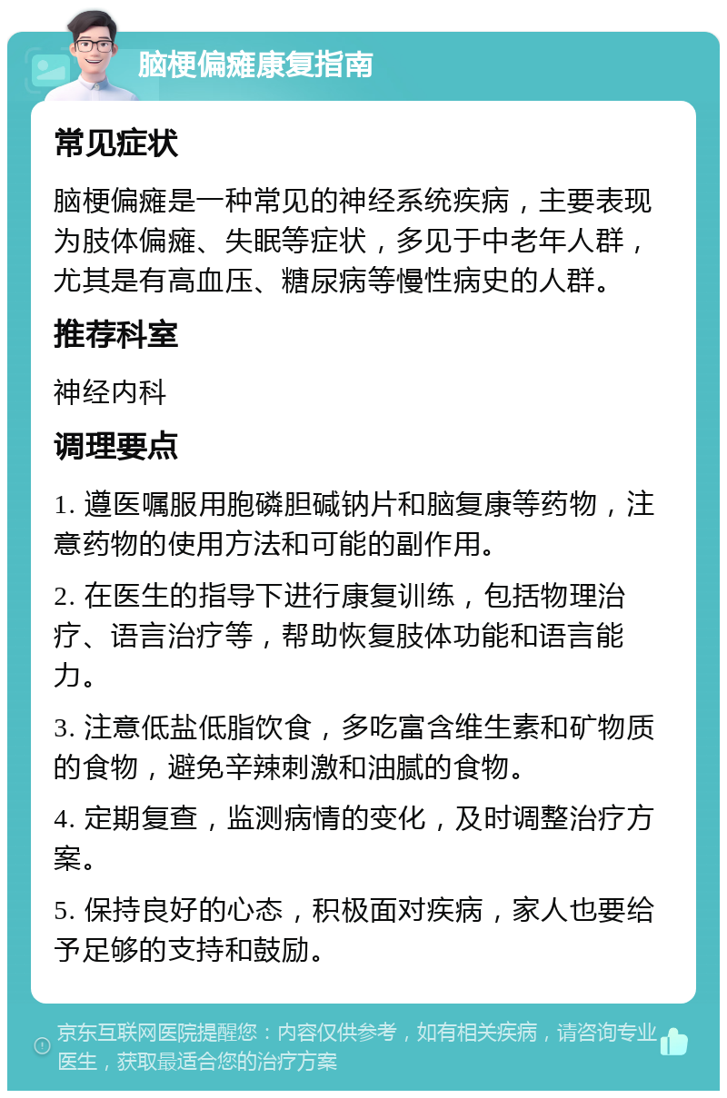 脑梗偏瘫康复指南 常见症状 脑梗偏瘫是一种常见的神经系统疾病，主要表现为肢体偏瘫、失眠等症状，多见于中老年人群，尤其是有高血压、糖尿病等慢性病史的人群。 推荐科室 神经内科 调理要点 1. 遵医嘱服用胞磷胆碱钠片和脑复康等药物，注意药物的使用方法和可能的副作用。 2. 在医生的指导下进行康复训练，包括物理治疗、语言治疗等，帮助恢复肢体功能和语言能力。 3. 注意低盐低脂饮食，多吃富含维生素和矿物质的食物，避免辛辣刺激和油腻的食物。 4. 定期复查，监测病情的变化，及时调整治疗方案。 5. 保持良好的心态，积极面对疾病，家人也要给予足够的支持和鼓励。