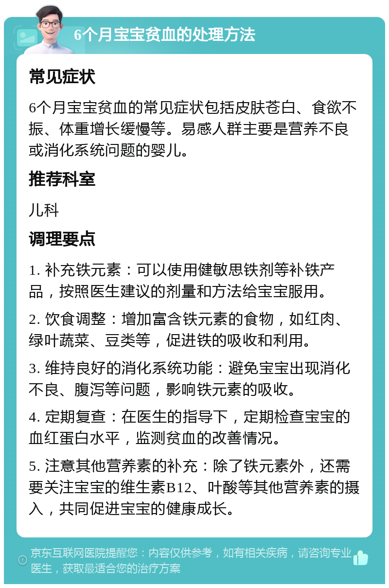 6个月宝宝贫血的处理方法 常见症状 6个月宝宝贫血的常见症状包括皮肤苍白、食欲不振、体重增长缓慢等。易感人群主要是营养不良或消化系统问题的婴儿。 推荐科室 儿科 调理要点 1. 补充铁元素：可以使用健敏思铁剂等补铁产品，按照医生建议的剂量和方法给宝宝服用。 2. 饮食调整：增加富含铁元素的食物，如红肉、绿叶蔬菜、豆类等，促进铁的吸收和利用。 3. 维持良好的消化系统功能：避免宝宝出现消化不良、腹泻等问题，影响铁元素的吸收。 4. 定期复查：在医生的指导下，定期检查宝宝的血红蛋白水平，监测贫血的改善情况。 5. 注意其他营养素的补充：除了铁元素外，还需要关注宝宝的维生素B12、叶酸等其他营养素的摄入，共同促进宝宝的健康成长。