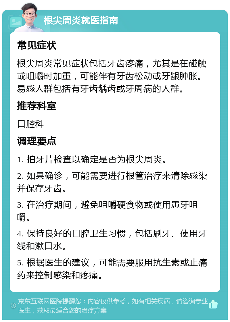 根尖周炎就医指南 常见症状 根尖周炎常见症状包括牙齿疼痛，尤其是在碰触或咀嚼时加重，可能伴有牙齿松动或牙龈肿胀。易感人群包括有牙齿龋齿或牙周病的人群。 推荐科室 口腔科 调理要点 1. 拍牙片检查以确定是否为根尖周炎。 2. 如果确诊，可能需要进行根管治疗来清除感染并保存牙齿。 3. 在治疗期间，避免咀嚼硬食物或使用患牙咀嚼。 4. 保持良好的口腔卫生习惯，包括刷牙、使用牙线和漱口水。 5. 根据医生的建议，可能需要服用抗生素或止痛药来控制感染和疼痛。