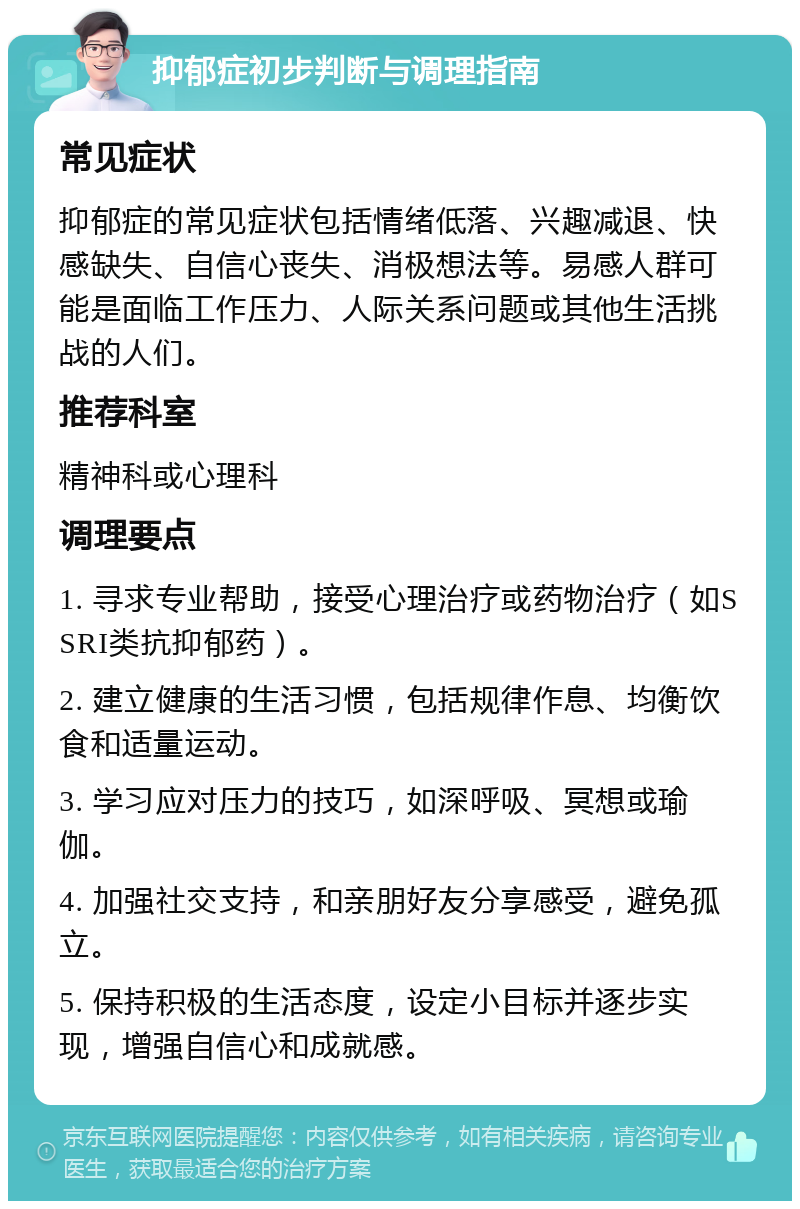 抑郁症初步判断与调理指南 常见症状 抑郁症的常见症状包括情绪低落、兴趣减退、快感缺失、自信心丧失、消极想法等。易感人群可能是面临工作压力、人际关系问题或其他生活挑战的人们。 推荐科室 精神科或心理科 调理要点 1. 寻求专业帮助，接受心理治疗或药物治疗（如SSRI类抗抑郁药）。 2. 建立健康的生活习惯，包括规律作息、均衡饮食和适量运动。 3. 学习应对压力的技巧，如深呼吸、冥想或瑜伽。 4. 加强社交支持，和亲朋好友分享感受，避免孤立。 5. 保持积极的生活态度，设定小目标并逐步实现，增强自信心和成就感。