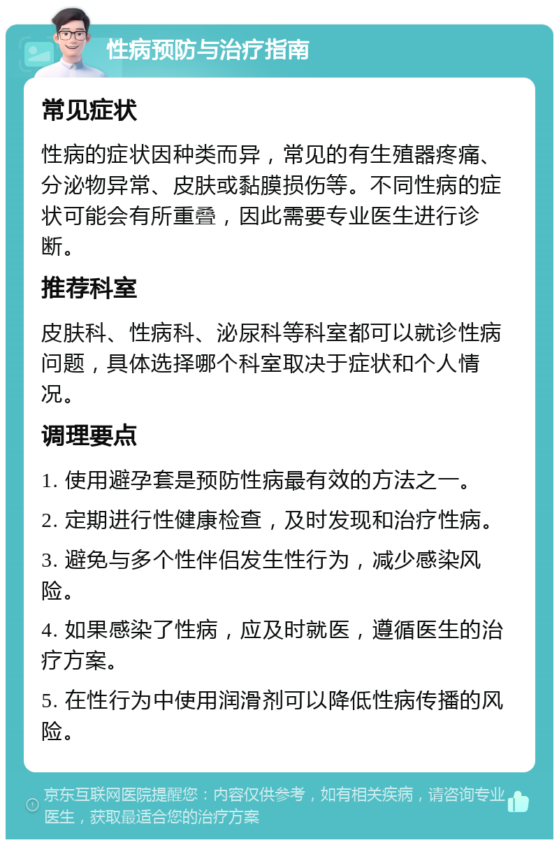 性病预防与治疗指南 常见症状 性病的症状因种类而异，常见的有生殖器疼痛、分泌物异常、皮肤或黏膜损伤等。不同性病的症状可能会有所重叠，因此需要专业医生进行诊断。 推荐科室 皮肤科、性病科、泌尿科等科室都可以就诊性病问题，具体选择哪个科室取决于症状和个人情况。 调理要点 1. 使用避孕套是预防性病最有效的方法之一。 2. 定期进行性健康检查，及时发现和治疗性病。 3. 避免与多个性伴侣发生性行为，减少感染风险。 4. 如果感染了性病，应及时就医，遵循医生的治疗方案。 5. 在性行为中使用润滑剂可以降低性病传播的风险。