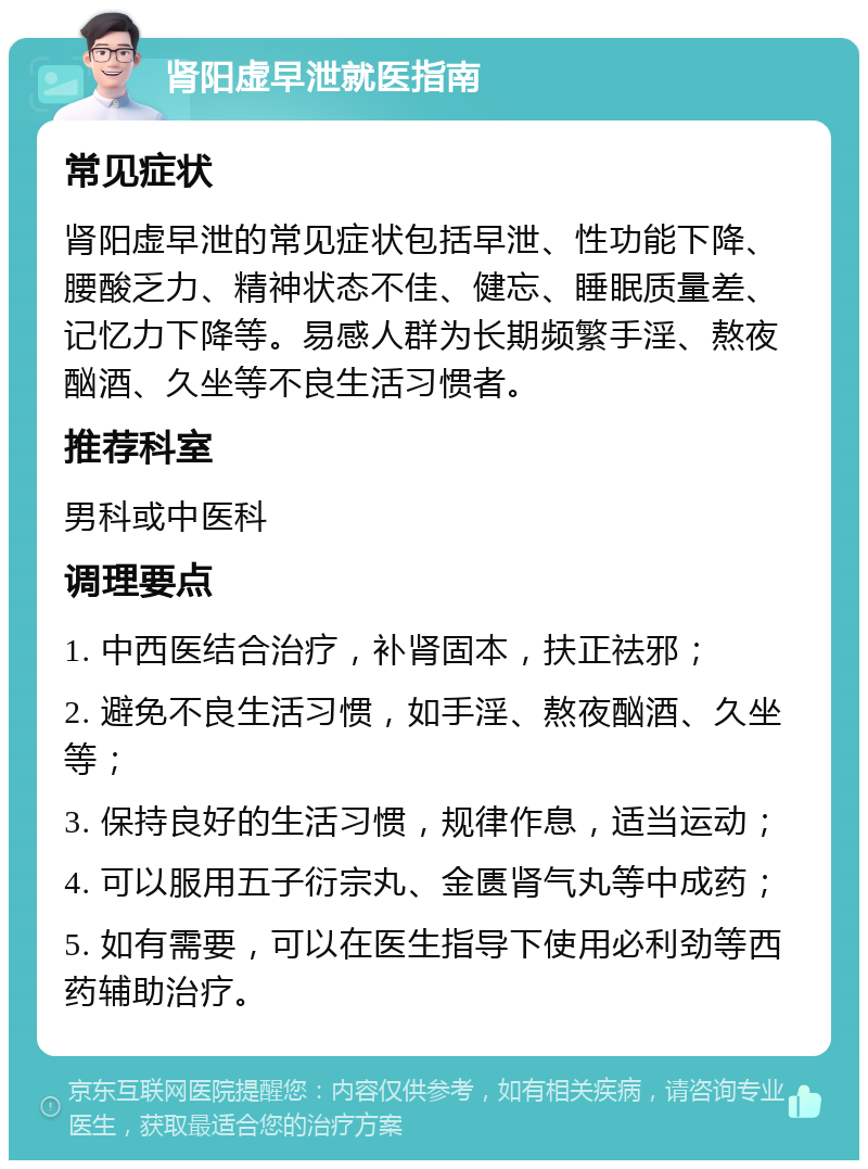 肾阳虚早泄就医指南 常见症状 肾阳虚早泄的常见症状包括早泄、性功能下降、腰酸乏力、精神状态不佳、健忘、睡眠质量差、记忆力下降等。易感人群为长期频繁手淫、熬夜酗酒、久坐等不良生活习惯者。 推荐科室 男科或中医科 调理要点 1. 中西医结合治疗，补肾固本，扶正祛邪； 2. 避免不良生活习惯，如手淫、熬夜酗酒、久坐等； 3. 保持良好的生活习惯，规律作息，适当运动； 4. 可以服用五子衍宗丸、金匮肾气丸等中成药； 5. 如有需要，可以在医生指导下使用必利劲等西药辅助治疗。