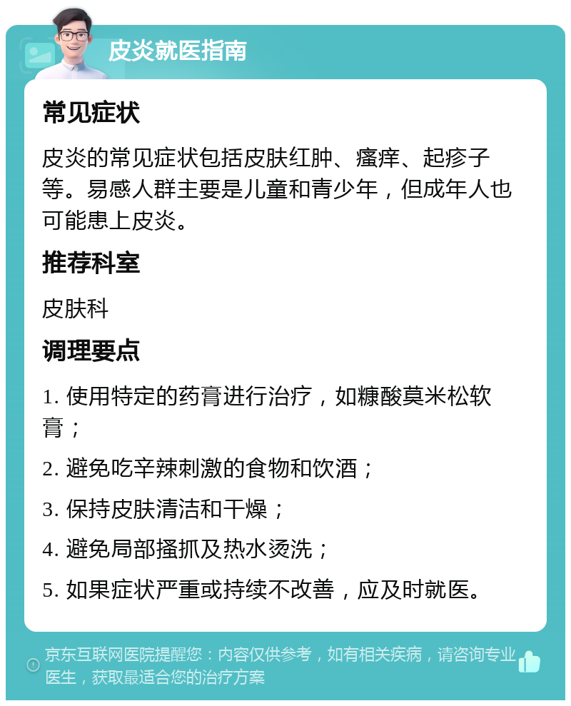 皮炎就医指南 常见症状 皮炎的常见症状包括皮肤红肿、瘙痒、起疹子等。易感人群主要是儿童和青少年，但成年人也可能患上皮炎。 推荐科室 皮肤科 调理要点 1. 使用特定的药膏进行治疗，如糠酸莫米松软膏； 2. 避免吃辛辣刺激的食物和饮酒； 3. 保持皮肤清洁和干燥； 4. 避免局部搔抓及热水烫洗； 5. 如果症状严重或持续不改善，应及时就医。