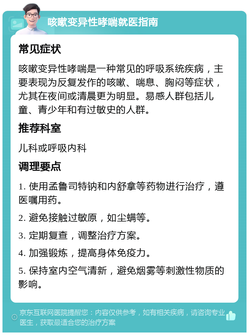 咳嗽变异性哮喘就医指南 常见症状 咳嗽变异性哮喘是一种常见的呼吸系统疾病，主要表现为反复发作的咳嗽、喘息、胸闷等症状，尤其在夜间或清晨更为明显。易感人群包括儿童、青少年和有过敏史的人群。 推荐科室 儿科或呼吸内科 调理要点 1. 使用孟鲁司特钠和内舒拿等药物进行治疗，遵医嘱用药。 2. 避免接触过敏原，如尘螨等。 3. 定期复查，调整治疗方案。 4. 加强锻炼，提高身体免疫力。 5. 保持室内空气清新，避免烟雾等刺激性物质的影响。