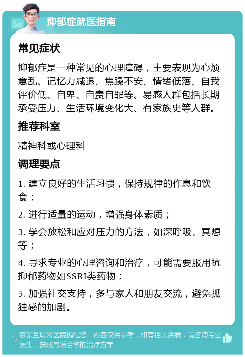 抑郁症就医指南 常见症状 抑郁症是一种常见的心理障碍，主要表现为心烦意乱、记忆力减退、焦躁不安、情绪低落、自我评价低、自卑、自责自罪等。易感人群包括长期承受压力、生活环境变化大、有家族史等人群。 推荐科室 精神科或心理科 调理要点 1. 建立良好的生活习惯，保持规律的作息和饮食； 2. 进行适量的运动，增强身体素质； 3. 学会放松和应对压力的方法，如深呼吸、冥想等； 4. 寻求专业的心理咨询和治疗，可能需要服用抗抑郁药物如SSRI类药物； 5. 加强社交支持，多与家人和朋友交流，避免孤独感的加剧。