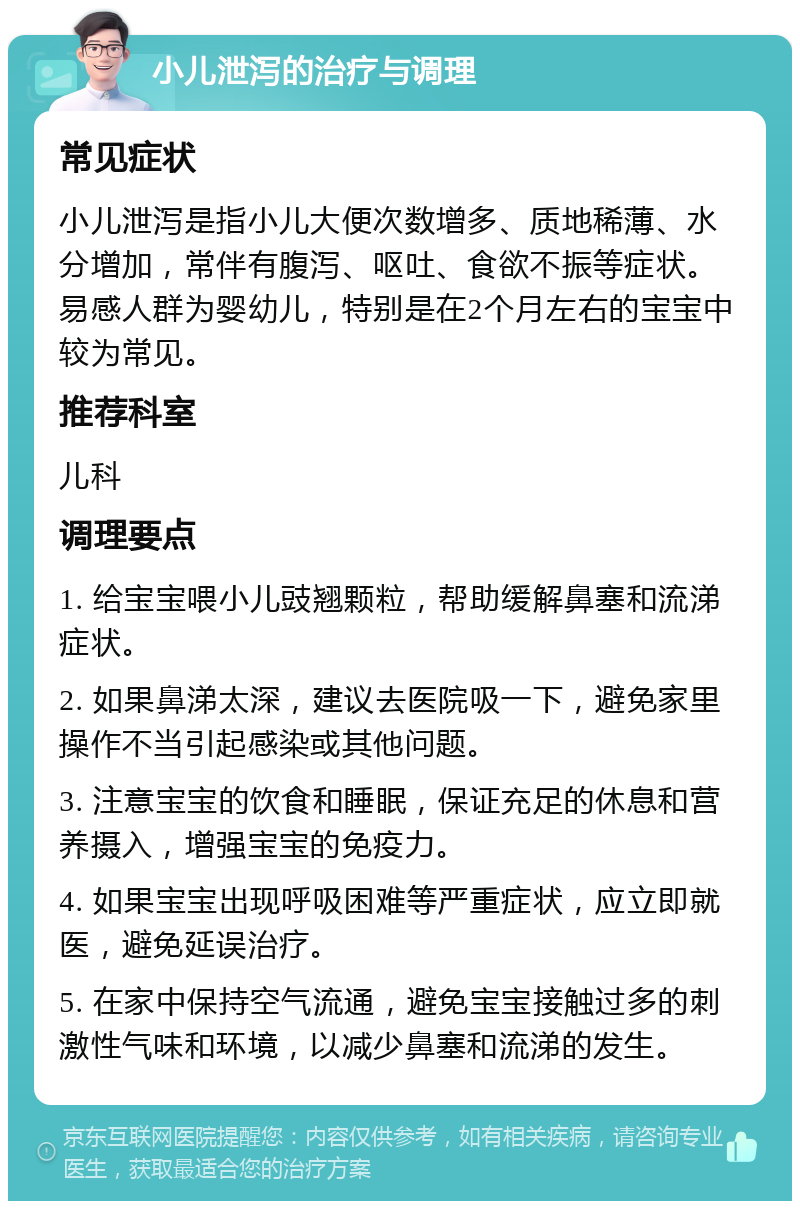 小儿泄泻的治疗与调理 常见症状 小儿泄泻是指小儿大便次数增多、质地稀薄、水分增加，常伴有腹泻、呕吐、食欲不振等症状。易感人群为婴幼儿，特别是在2个月左右的宝宝中较为常见。 推荐科室 儿科 调理要点 1. 给宝宝喂小儿豉翘颗粒，帮助缓解鼻塞和流涕症状。 2. 如果鼻涕太深，建议去医院吸一下，避免家里操作不当引起感染或其他问题。 3. 注意宝宝的饮食和睡眠，保证充足的休息和营养摄入，增强宝宝的免疫力。 4. 如果宝宝出现呼吸困难等严重症状，应立即就医，避免延误治疗。 5. 在家中保持空气流通，避免宝宝接触过多的刺激性气味和环境，以减少鼻塞和流涕的发生。