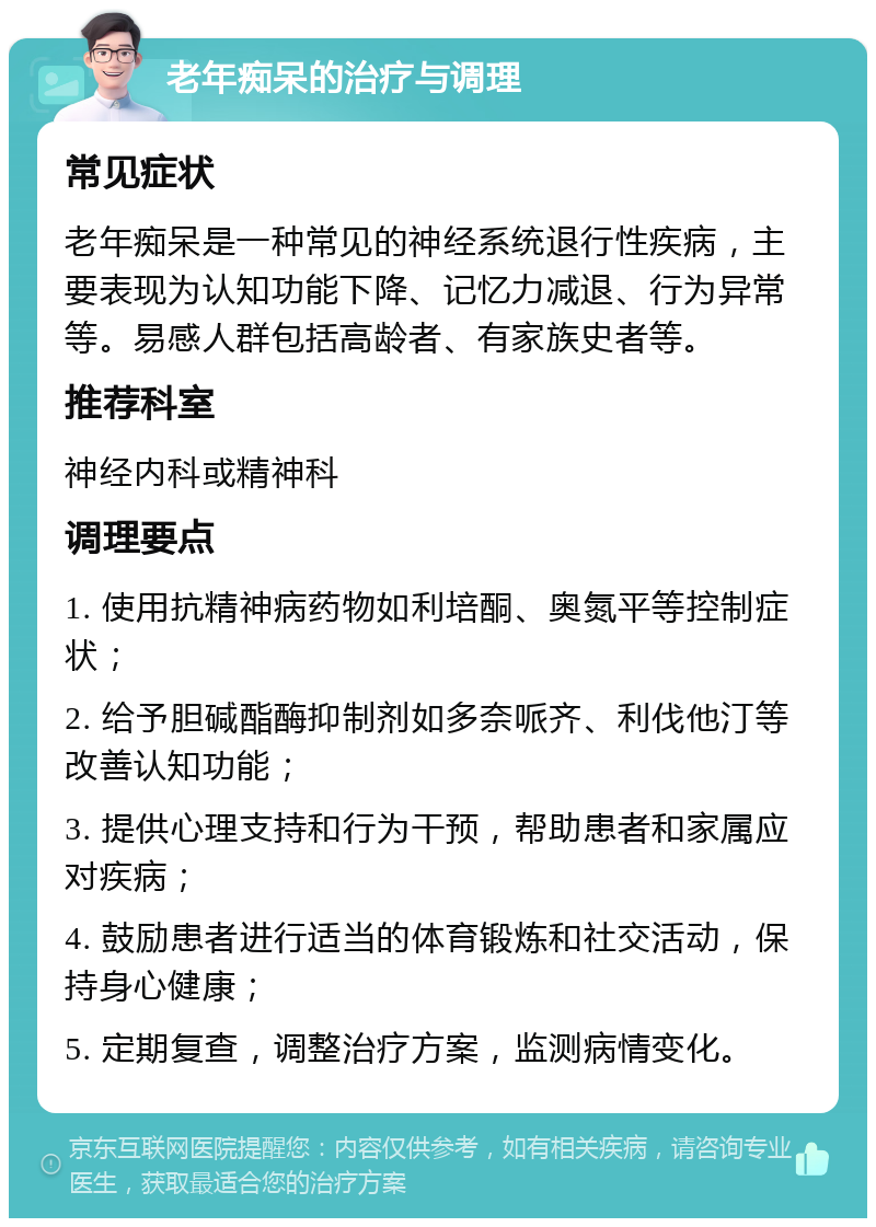 老年痴呆的治疗与调理 常见症状 老年痴呆是一种常见的神经系统退行性疾病，主要表现为认知功能下降、记忆力减退、行为异常等。易感人群包括高龄者、有家族史者等。 推荐科室 神经内科或精神科 调理要点 1. 使用抗精神病药物如利培酮、奥氮平等控制症状； 2. 给予胆碱酯酶抑制剂如多奈哌齐、利伐他汀等改善认知功能； 3. 提供心理支持和行为干预，帮助患者和家属应对疾病； 4. 鼓励患者进行适当的体育锻炼和社交活动，保持身心健康； 5. 定期复查，调整治疗方案，监测病情变化。