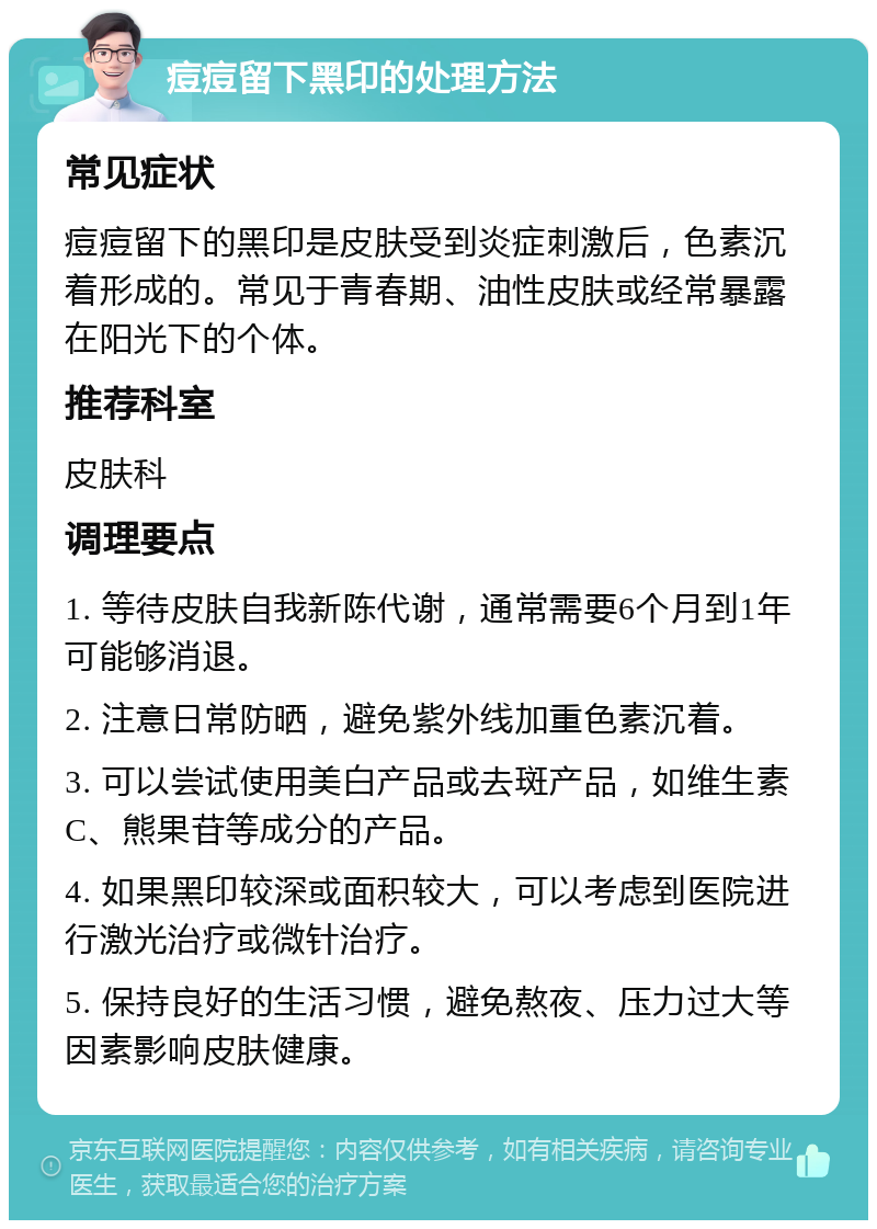 痘痘留下黑印的处理方法 常见症状 痘痘留下的黑印是皮肤受到炎症刺激后，色素沉着形成的。常见于青春期、油性皮肤或经常暴露在阳光下的个体。 推荐科室 皮肤科 调理要点 1. 等待皮肤自我新陈代谢，通常需要6个月到1年可能够消退。 2. 注意日常防晒，避免紫外线加重色素沉着。 3. 可以尝试使用美白产品或去斑产品，如维生素C、熊果苷等成分的产品。 4. 如果黑印较深或面积较大，可以考虑到医院进行激光治疗或微针治疗。 5. 保持良好的生活习惯，避免熬夜、压力过大等因素影响皮肤健康。